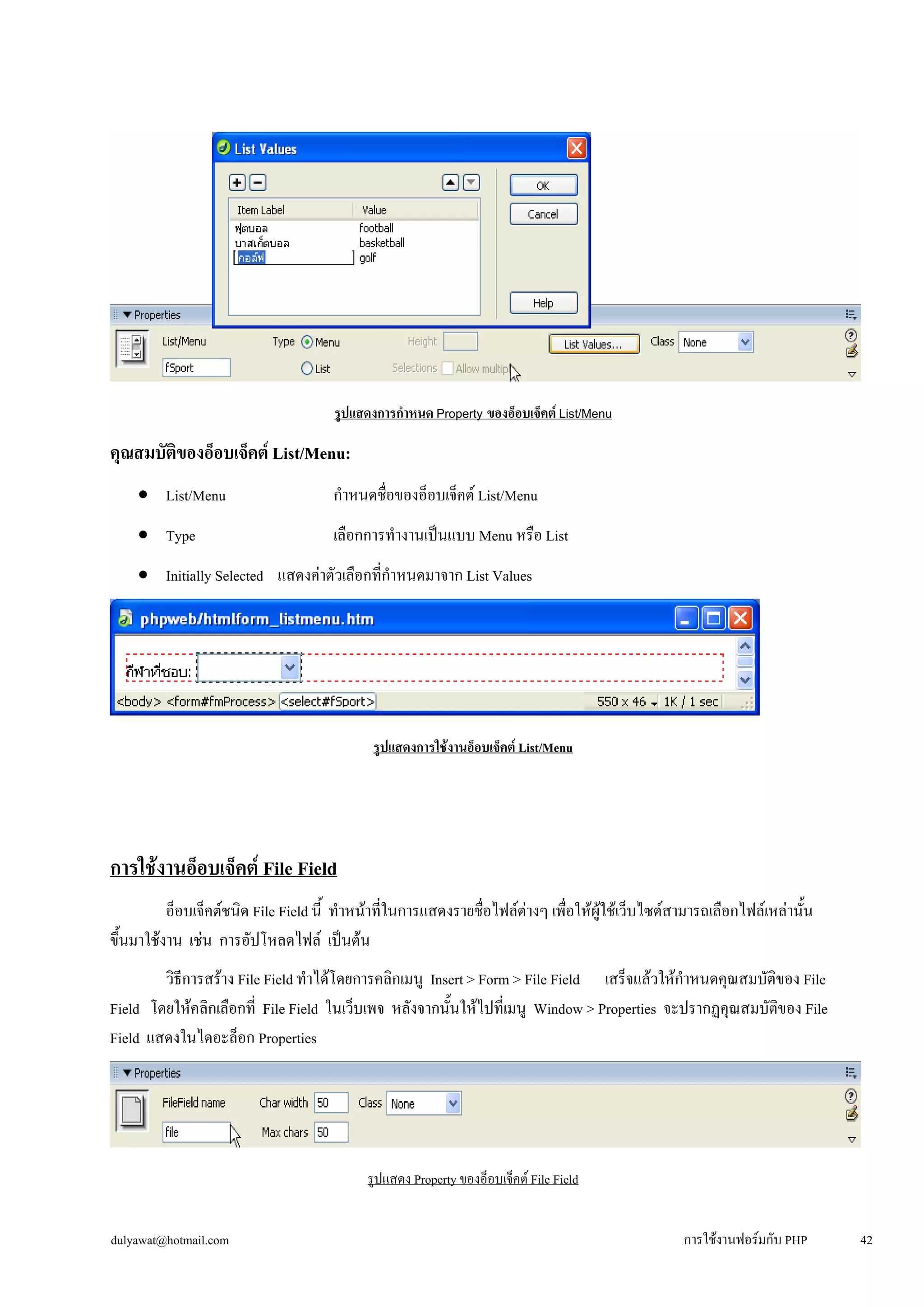 รูปแสดงการกำหนด Property ของอ็อบเจ็คต์ List/Menu 
คุณสมบัติของอ็อบเจ็คต์ List/Menu: 
• 
List/Menu กำหนดชื่อของอ็อบเจ็คต์ List/Menu 
• 
Type เลือกการทำงานเป็นแบบ Menu หรือ List 
• 
Initially Selected แสดงค่าตัวเลือกที่กำหนดมาจาก List Values 
รูปแสดงการใช้งานอ็อบเจ็คต์ List/Menu 
การใช้งานอ็อบเจ็คต์ File Field 
อ็อบเจ็คต์ชนิด File Field นี้ ทำหน้าที่ในการแสดงรายชื่อไฟล์ต่างๆ เพื่อให้ผู้ใช้เว็บไซต์สามารถเลือกไฟล์เหล่านั้น 
ขึ้นมาใช้งาน เช่น การอัปโหลดไฟล์ เป็นต้น 
วิธีการสร้าง File Field ทำได้โดยการคลิกเมนู Insert > Form > File Field เสร็จแล้วให้กำหนดคุณสมบัติของ File 
Field โดยให้คลิกเลือกที่ File Field ในเว็บเพจ หลังจากนั้นให้ไปที่เมนู Window > Properties จะปรากฏคุณสมบัติของ File 
Field แสดงในไดอะล็อก Properties 
รูปแสดง Property ของอ็อบเจ็คต์ File Field 
dulyawat@hotmail.com การใช้งานฟอร์มกับ PHP 42 
 