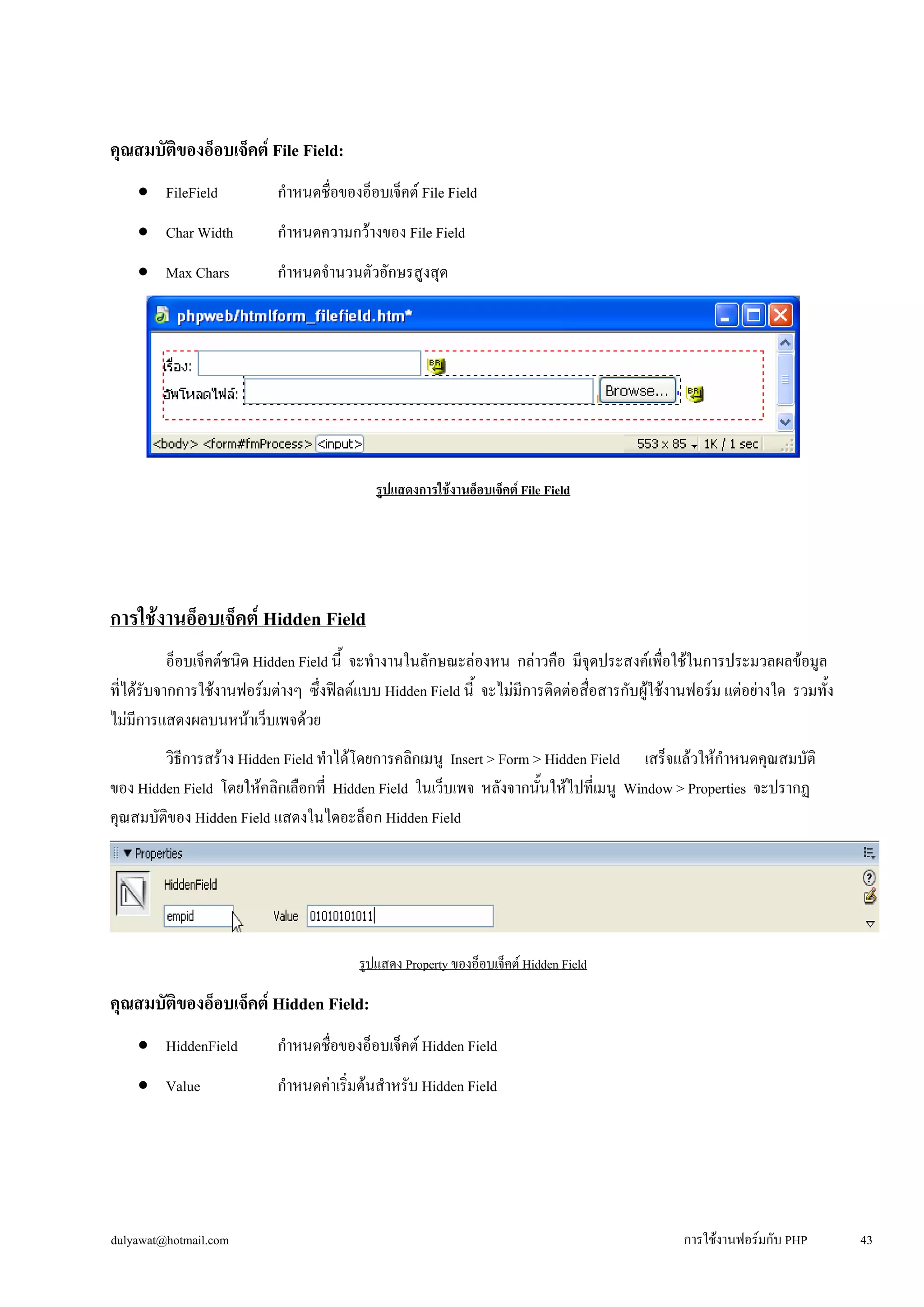 คุณสมบัติของอ็อบเจ็คต์ File Field: 
• 
FileField กำหนดชื่อของอ็อบเจ็คต์ File Field 
• 
Char Width กำหนดความกว้างของ File Field 
• 
Max Chars กำหนดจำนวนตัวอักษรสูงสุด 
รูปแสดงการใช้งานอ็อบเจ็คต์ File Field 
การใช้งานอ็อบเจ็คต์ Hidden Field 
อ็อบเจ็คต์ชนิด Hidden Field นี้ จะทำงานในลักษณะล่องหน กล่าวคือ มีจุดประสงค์เพื่อใช้ในการประมวลผลข้อมูล 
ที่ได้รับจากการใช้งานฟอร์มต่างๆ ซึ่งฟิลด์แบบ Hidden Field นี้ จะไม่มีการติดต่อสื่อสารกับผู้ใช้งานฟอร์ม แต่อย่างใด รวมทั้ง 
ไม่มีการแสดงผลบนหน้าเว็บเพจด้วย 
วิธีการสร้าง Hidden Field ทำได้โดยการคลิกเมนู Insert > Form > Hidden Field เสร็จแล้วให้กำหนดคุณสมบัติ 
ของ Hidden Field โดยให้คลิกเลือกที่ Hidden Field ในเว็บเพจ หลังจากนั้นให้ไปที่เมนู Window > Properties จะปรากฏ 
คุณสมบัติของ Hidden Field แสดงในไดอะล็อก Hidden Field 
รูปแสดง Property ของอ็อบเจ็คต์ Hidden Field 
คุณสมบัติของอ็อบเจ็คต์ Hidden Field: 
• 
HiddenField กำหนดชื่อของอ็อบเจ็คต์ Hidden Field 
• 
Value กำหนดค่าเริ่มต้นสำหรับ Hidden Field 
dulyawat@hotmail.com การใช้งานฟอร์มกับ PHP 43 
 