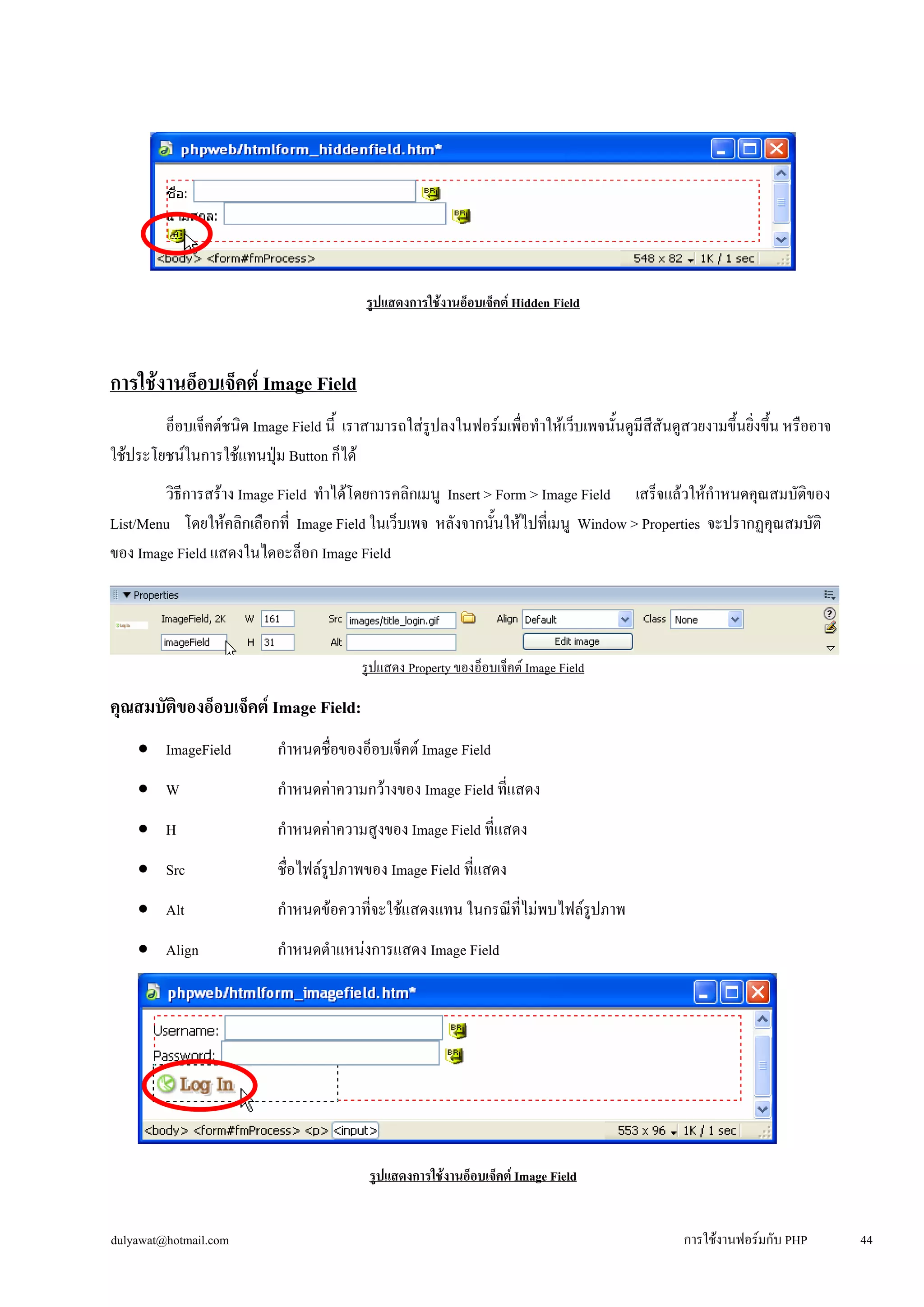 รูปแสดงการใช้งานอ็อบเจ็คต์ Hidden Field 
การใช้งานอ็อบเจ็คต์ Image Field 
อ็อบเจ็คต์ชนิด Image Field นี้ เราสามารถใส่รูปลงในฟอร์มเพื่อทำให้เว็บเพจนั้นดูมีสีสันดูสวยงามขึ้นยิ่งขึ้น หรืออาจ 
ใช้ประโยชน์ในการใช้แทนปุ่ม Button ก็ได้ 
วิธีการสร้าง Image Field ทำได้โดยการคลิกเมนู Insert > Form > Image Field เสร็จแล้วให้กำหนดคุณสมบัติของ 
List/Menu โดยให้คลิกเลือกที่ Image Field ในเว็บเพจ หลังจากนั้นให้ไปที่เมนู Window > Properties จะปรากฏคุณสมบัติ 
ของ Image Field แสดงในไดอะล็อก Image Field 
รูปแสดง Property ของอ็อบเจ็คต์ Image Field 
คุณสมบัติของอ็อบเจ็คต์ Image Field: 
• 
ImageField กำหนดชื่อของอ็อบเจ็คต์ Image Field 
• 
W กำหนดค่าความกว้างของ Image Field ที่แสดง 
• 
H กำหนดค่าความสูงของ Image Field ที่แสดง 
• 
Src ชื่อไฟล์รูปภาพของ Image Field ที่แสดง 
• 
Alt กำหนดข้อควาที่จะใช้แสดงแทน ในกรณีที่ไม่พบไฟล์รูปภาพ 
• 
Align กำหนดตำแหน่งการแสดง Image Field 
รูปแสดงการใช้งานอ็อบเจ็คต์ Image Field 
dulyawat@hotmail.com การใช้งานฟอร์มกับ PHP 44 
 