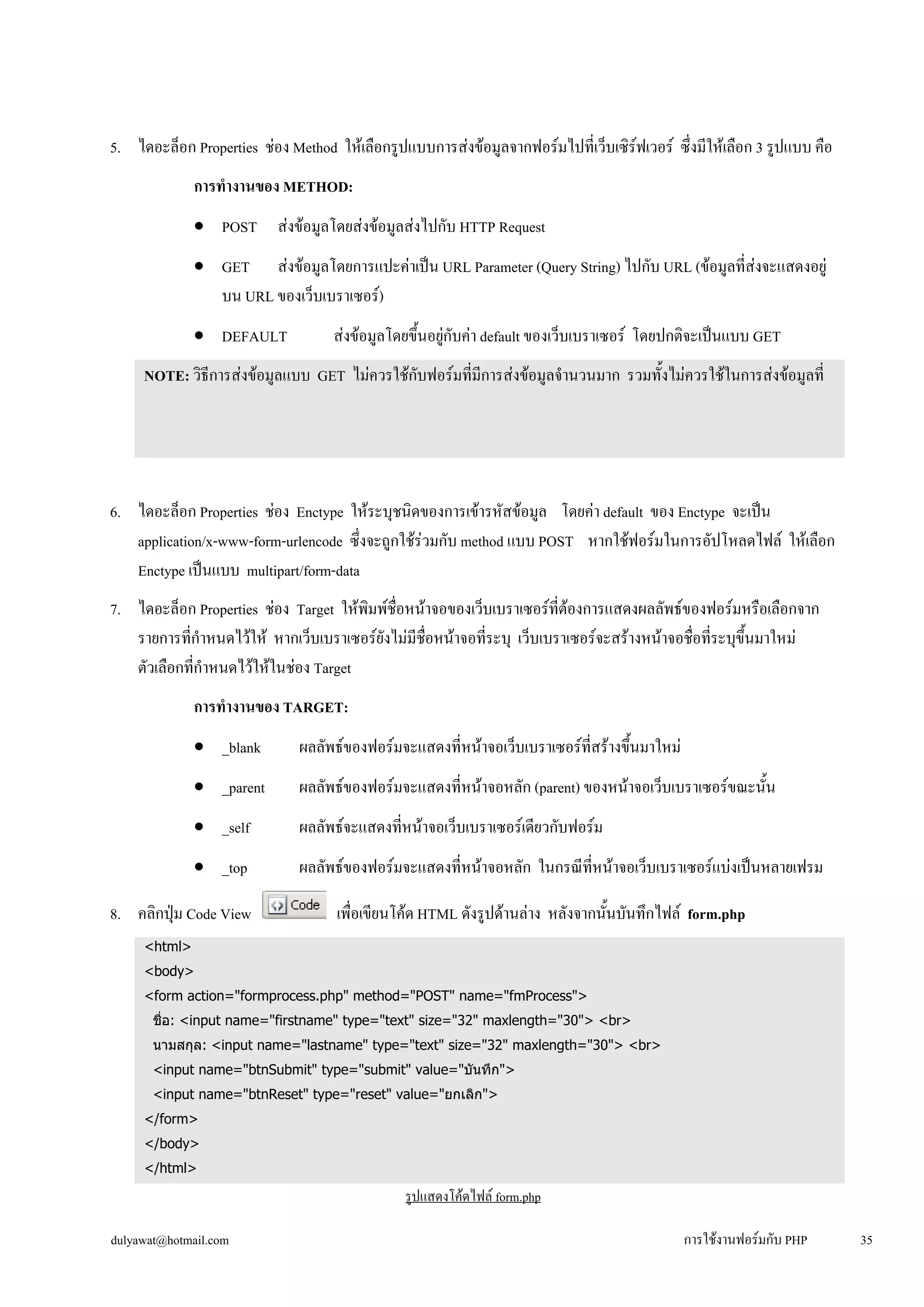 5. ไดอะล็อก Properties ช่อง Method ให้เลือกรูปแบบการส่งข้อมูลจากฟอร์มไปที่เว็บเซิร์ฟเวอร์ ซึ่งมีให้เลือก 3 รูปแบบ คือ 
การทำงานของ METHOD: 
• 
POST ส่งข้อมูลโดยส่งข้อมูลส่งไปกับ HTTP Request 
• 
GET ส่งข้อมูลโดยการแปะค่าเป็น URL Parameter (Query String) ไปกับ URL (ข้อมูลที่ส่งจะแสดงอยู่ 
บน URL ของเว็บเบราเซอร์) 
• 
DEFAULT ส่งข้อมูลโดยขึ้นอยู่กับค่า default ของเว็บเบราเซอร์ โดยปกติจะเป็นแบบ GET 
NOTE: วิธีการส่งข้อมูลแบบ GET ไม่ควรใช้กับฟอร์มที่มีการส่งข้อมูลจำนวนมาก รวมทั้งไม่ควรใช้ในการส่งข้อมูลที่ 
เป็นความลับ เช่น username, password หรือเลขที่บัตรเครดิต เป็นต้น เนื่องจากวิธีการส่งแบบ GET นี้ ข้อมูลที่เราส่งจะ 
ถูกแสดงบน URL เช่น http://localhost/phpweb/detail.php?empid=01020489 
6. ไดอะล็อก Properties ช่อง Enctype ให้ระบุชนิดของการเข้ารหัสข้อมูล โดยค่า default ของ Enctype จะเป็น 
application/x-www-form-urlencode ซึ่งจะถูกใช้ร่วมกับ method แบบ POST หากใช้ฟอร์มในการอัปโหลดไฟล์ ให้เลือก 
Enctype เป็นแบบ multipart/form-data 
7. ไดอะล็อก Properties ช่อง Target ให้พิมพ์ชื่อหน้าจอของเว็บเบราเซอร์ที่ต้องการแสดงผลลัพธ์ของฟอร์มหรือเลือกจาก 
รายการที่กำหนดไว้ให้ หากเว็บเบราเซอร์ยังไม่มีชื่อหน้าจอที่ระบุ เว็บเบราเซอร์จะสร้างหน้าจอชื่อที่ระบุขึ้นมาใหม่ 
ตัวเลือกที่กำหนดไว้ให้ในช่อง Target 
การทำงานของ TARGET: 
• 
_blank ผลลัพธ์ของฟอร์มจะแสดงที่หน้าจอเว็บเบราเซอร์ที่สร้างขึ้นมาใหม่ 
• 
_parent ผลลัพธ์ของฟอร์มจะแสดงที่หน้าจอหลัก (parent) ของหน้าจอเว็บเบราเซอร์ขณะนั้น 
• 
_self ผลลัพธ์จะแสดงที่หน้าจอเว็บเบราเซอร์เดียวกับฟอร์ม 
• 
_top ผลลัพธ์ของฟอร์มจะแสดงที่หน้าจอหลัก ในกรณีที่หน้าจอเว็บเบราเซอร์แบ่งเป็นหลายเฟรม 
8. คลิกปุ่ม Code View เพื่อเขียนโค้ด HTML ดังรูปด้านล่าง หลังจากนั้นบันทึกไฟล์ form.php 
<html> 
<body> 
<form action="formprocess.php" method="POST" name="fmProcess"> 
ชื่อ: <input name="firstname" type="text" size="32" maxlength="30"> <br> 
นามสกุล: <input name="lastname" type="text" size="32" maxlength="30"> <br> 
<input name="btnSubmit" type="submit" value="บันทึก"> 
<input name="btnReset" type="reset" value="ยกเลิก"> 
</form> 
</body> 
</html> 
รูปแสดงโค้ดไฟล์ form.php 
dulyawat@hotmail.com การใช้งานฟอร์มกับ PHP 35 
 
