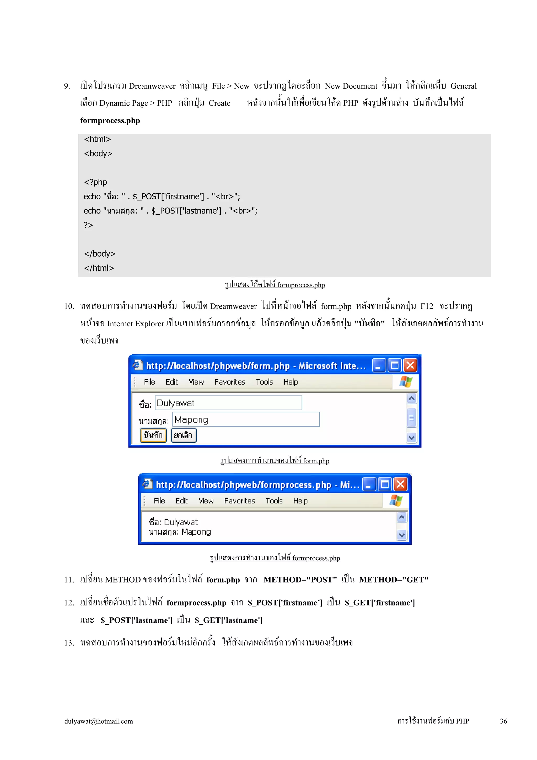 9. เปิดโปรแกรม Dreamweaver คลิกเมนู File > New จะปรากฏไดอะล็อก New Document ขึ้นมา ให้คลิกแท็บ General 
เลือก Dynamic Page > PHP คลิกปุ่ม Create หลังจากนั้นให้เพื่อเขียนโค้ด PHP ดังรูปด้านล่าง บันทึกเป็นไฟล์ 
formprocess.php 
<html> 
<body> 
<?php 
echo "ชื่อ: " . $_POST['firstname'] . "<br>"; 
echo "นามสกุล: " . $_POST['lastname'] . "<br>"; 
?> 
</body> 
</html> 
รูปแสดงโค้ดไฟล์ formprocess.php 
10. ทดสอบการทำงานของฟอร์ม โดยเปิด Dreamweaver ไปที่หน้าจอไฟล์ form.php หลังจากนั้นกดปุ่ม F12 จะปรากฏ 
หน้าจอ Internet Explorer เป็นแบบฟอร์มกรอกข้อมูล ให้กรอกข้อมูล แล้วคลิกปุ่ม "บันทึก" ให้สังเกตผลลัพธ์การทำงาน 
ของเว็บเพจ 
รูปแสดงการทำงานของไฟล์ form.php 
รูปแสดงการทำงานของไฟล์ formprocess.php 
11. เปลี่ยน METHOD ของฟอร์มในไฟล์ form.php จาก METHOD="POST" เป็น METHOD="GET" 
12. เปลี่ยนชื่อตัวแปรในไฟล์ formprocess.php จาก $_POST['firstname’] เป็น $_GET['firstname'] 
และ $_POST['lastname'] เป็น $_GET['lastname'] 
13. ทดสอบการทำงานของฟอร์มใหม่อีกครั้ง ให้สังเกตผลลัพธ์การทำงานของเว็บเพจ 
dulyawat@hotmail.com การใช้งานฟอร์มกับ PHP 36 
 