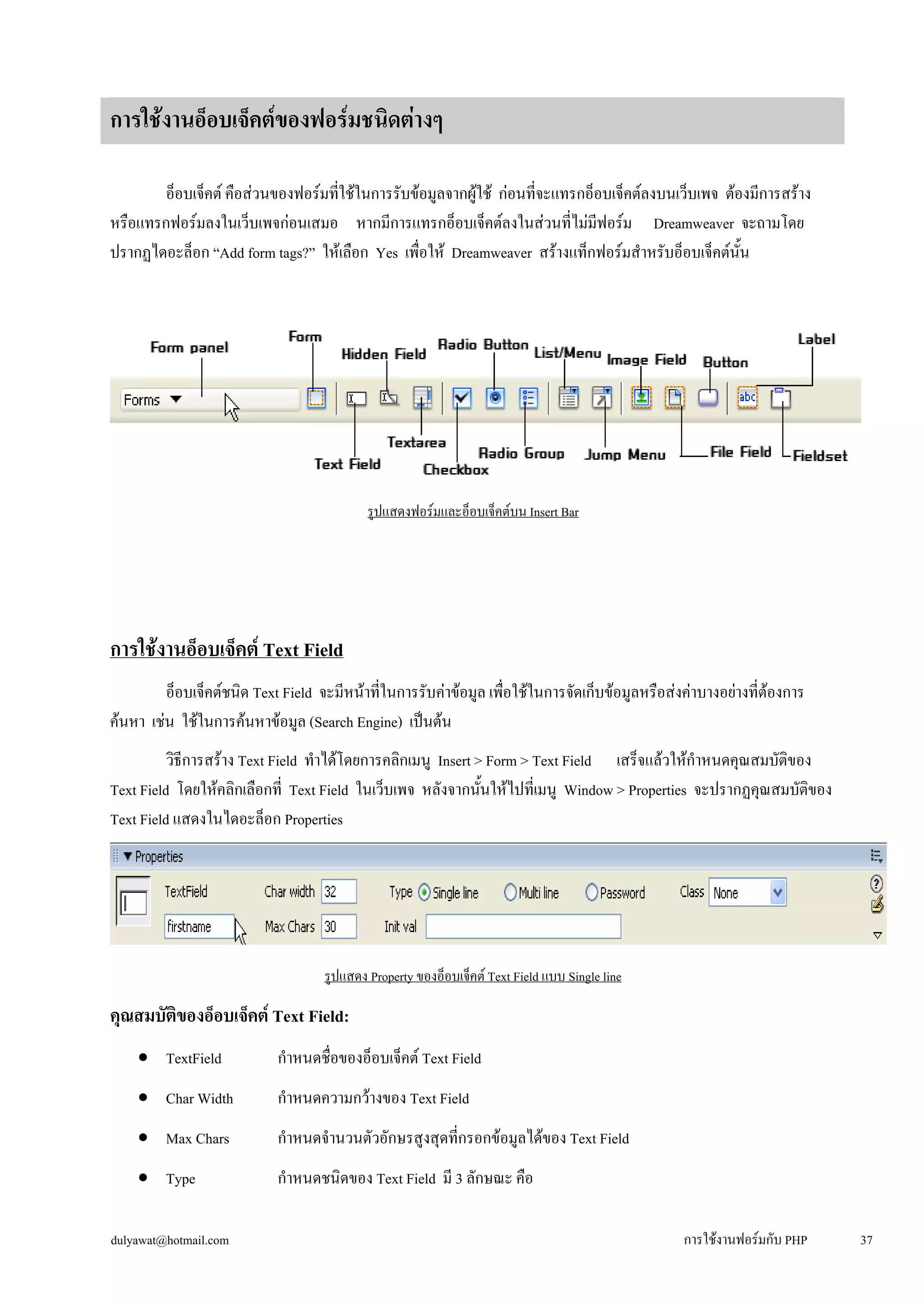 อ็อบเจ็คต์ คือส่วนของฟอร์มที่ใช้ในการรับข้อมูลจากผู้ใช้ ก่อนที่จะแทรกอ็อบเจ็คต์ลงบนเว็บเพจ ต้องมีการสร้าง 
หรือแทรกฟอร์มลงในเว็บเพจก่อนเสมอ หากมีการแทรกอ็อบเจ็คต์ลงในส่วนที่ไม่มีฟอร์ม Dreamweaver จะถามโดย 
ปรากฏไดอะล็อก “Add form tags?” ให้เลือก Yes เพื่อให้ Dreamweaver สร้างแท็กฟอร์มสำหรับอ็อบเจ็คต์นั้น 
รูปแสดงฟอร์มและอ็อบเจ็คต์บน Insert Bar 
การใช้งานอ็อบเจ็คต์ Text Field 
อ็อบเจ็คต์ชนิด Text Field จะมีหน้าที่ในการรับค่าข้อมูล เพื่อใช้ในการจัดเก็บข้อมูลหรือส่งค่าบางอย่างที่ต้องการ 
ค้นหา เช่น ใช้ในการค้นหาข้อมูล (Search Engine) เป็นต้น 
วิธีการสร้าง Text Field ทำได้โดยการคลิกเมนู Insert > Form > Text Field เสร็จแล้วให้กำหนดคุณสมบัติของ 
Text Field โดยให้คลิกเลือกที่ Text Field ในเว็บเพจ หลังจากนั้นให้ไปที่เมนู Window > Properties จะปรากฏคุณสมบัติของ 
Text Field แสดงในไดอะล็อก Properties 
รูปแสดง Property ของอ็อบเจ็คต์ Text Field แบบ Single line 
คุณสมบัติของอ็อบเจ็คต์ Text Field: 
• 
TextField กำหนดชื่อของอ็อบเจ็คต์ Text Field 
• 
Char Width กำหนดความกว้างของ Text Field 
• 
Max Chars กำหนดจำนวนตัวอักษรสูงสุดที่กรอกข้อมูลได้ของ Text Field 
• 
Type กำหนดชนิดของ Text Field มี 3 ลักษณะ คือ 
การใช้งานอ็อบเจ็คต์ของฟอร์มชนิดต่างๆ 
dulyawat@hotmail.com การใช้งานฟอร์มกับ PHP 37 
 