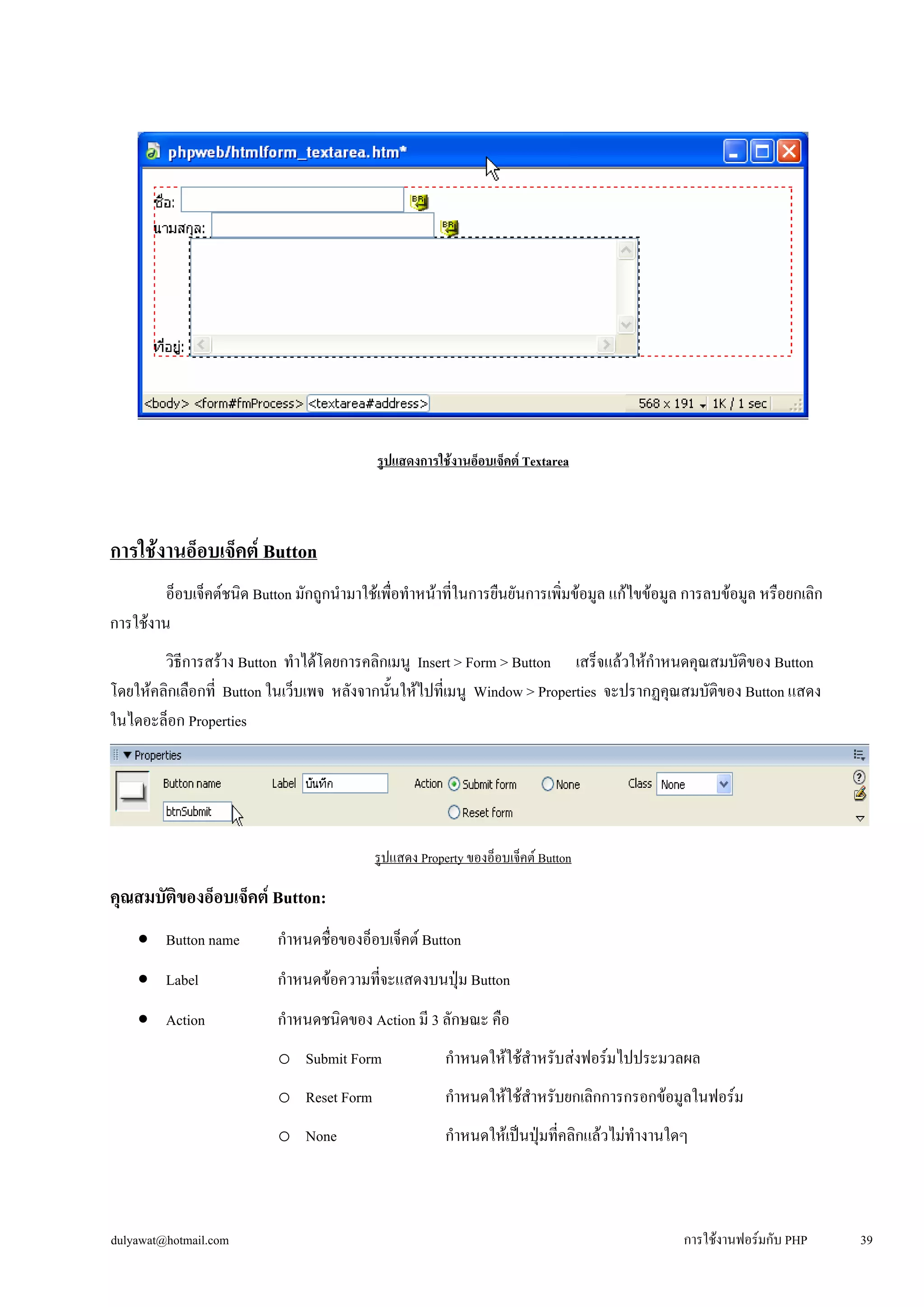 รูปแสดงการใช้งานอ็อบเจ็คต์ Textarea 
การใช้งานอ็อบเจ็คต์ Button 
อ็อบเจ็คต์ชนิด Button มักถูกนำมาใช้เพื่อทำหน้าที่ในการยืนยันการเพิ่มข้อมูล แก้ไขข้อมูล การลบข้อมูล หรือยกเลิก 
การใช้งาน 
วิธีการสร้าง Button ทำได้โดยการคลิกเมนู Insert > Form > Button เสร็จแล้วให้กำหนดคุณสมบัติของ Button 
โดยให้คลิกเลือกที่ Button ในเว็บเพจ หลังจากนั้นให้ไปที่เมนู Window > Properties จะปรากฏคุณสมบัติของ Button แสดง 
ในไดอะล็อก Properties 
รูปแสดง Property ของอ็อบเจ็คต์ Button 
คุณสมบัติของอ็อบเจ็คต์ Button: 
• 
Button name กำหนดชื่อของอ็อบเจ็คต์ Button 
• 
Label กำหนดข้อความที่จะแสดงบนปุ่ม Button 
• 
Action กำหนดชนิดของ Action มี 3 ลักษณะ คือ 
o 
Submit Form กำหนดให้ใช้สำหรับส่งฟอร์มไปประมวลผล 
o 
Reset Form กำหนดให้ใช้สำหรับยกเลิกการกรอกข้อมูลในฟอร์ม 
o 
None กำหนดให้เป็นปุ่มที่คลิกแล้วไม่ทำงานใดๆ 
dulyawat@hotmail.com การใช้งานฟอร์มกับ PHP 39 
 