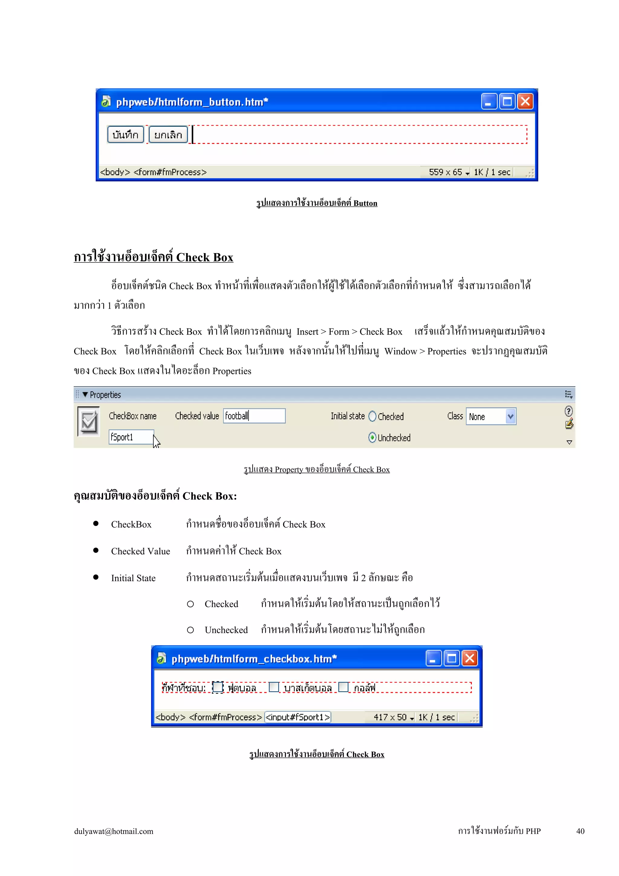 รูปแสดงการใช้งานอ็อบเจ็คต์ Button 
การใช้งานอ็อบเจ็คต์ Check Box 
อ็อบเจ็คต์ชนิด Check Box ทำหน้าที่เพื่อแสดงตัวเลือกให้ผู้ใช้ได้เลือกตัวเลือกที่กำหนดให้ ซึ่งสามารถเลือกได้ 
มากกว่า 1 ตัวเลือก 
วิธีการสร้าง Check Box ทำได้โดยการคลิกเมนู Insert > Form > Check Box เสร็จแล้วให้กำหนดคุณสมบัติของ 
Check Box โดยให้คลิกเลือกที่ Check Box ในเว็บเพจ หลังจากนั้นให้ไปที่เมนู Window > Properties จะปรากฏคุณสมบัติ 
ของ Check Box แสดงในไดอะล็อก Properties 
รูปแสดง Property ของอ็อบเจ็คต์ Check Box 
คุณสมบัติของอ็อบเจ็คต์ Check Box: 
• 
CheckBox กำหนดชื่อของอ็อบเจ็คต์ Check Box 
• 
Checked Value กำหนดค่าให้ Check Box 
• 
Initial State กำหนดสถานะเริ่มต้นเมื่อแสดงบนเว็บเพจ มี 2 ลักษณะ คือ 
o 
Checked กำหนดให้เริ่มต้นโดยให้สถานะเป็นถูกเลือกไว้ 
o 
Unchecked กำหนดให้เริ่มต้นโดยสถานะไม่ให้ถูกเลือก 
รูปแสดงการใช้งานอ็อบเจ็คต์ Check Box 
dulyawat@hotmail.com การใช้งานฟอร์มกับ PHP 40 
 