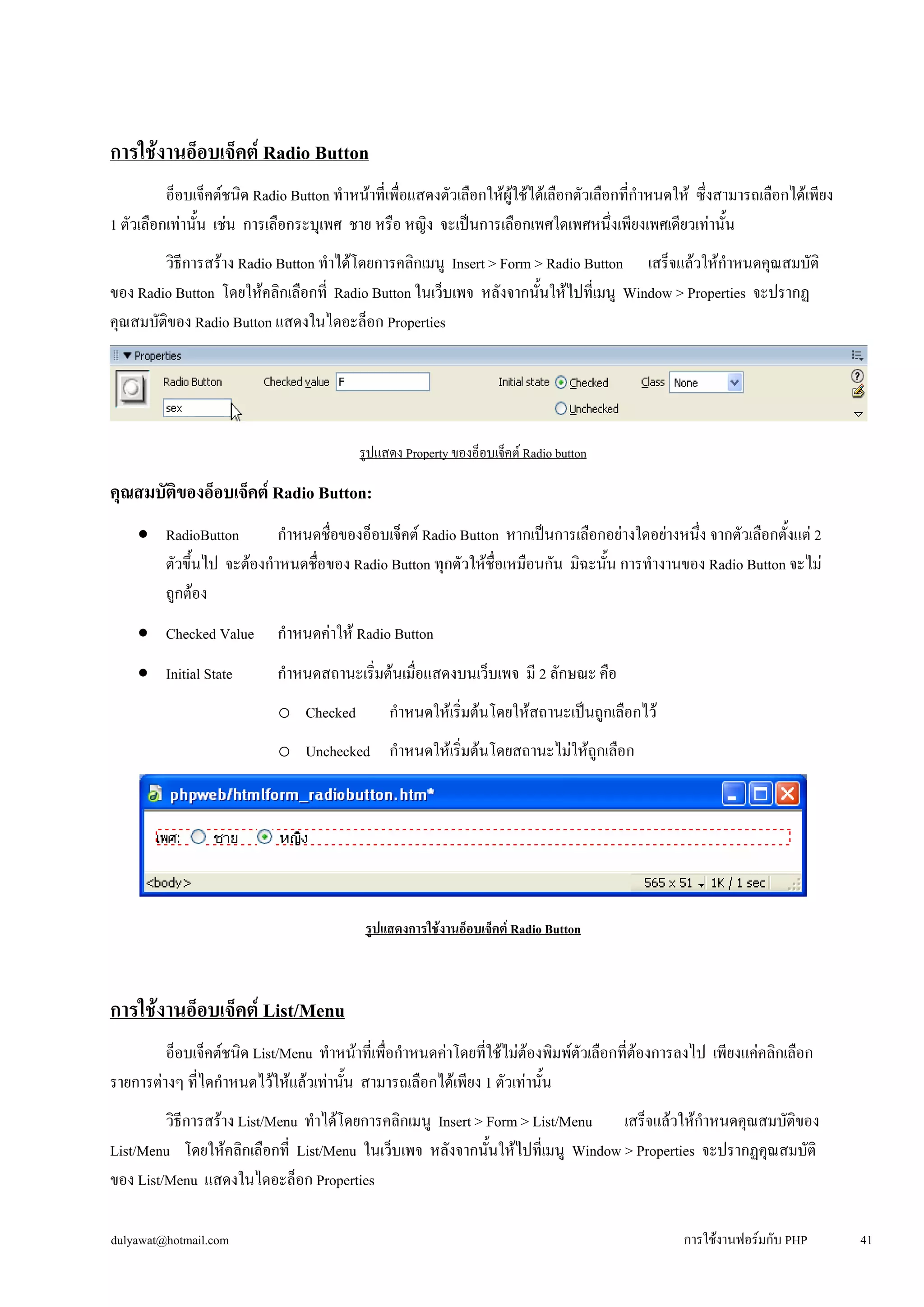การใช้งานอ็อบเจ็คต์ Radio Button 
อ็อบเจ็คต์ชนิด Radio Button ทำหน้าที่เพื่อแสดงตัวเลือกให้ผู้ใช้ได้เลือกตัวเลือกที่กำหนดให้ ซึ่งสามารถเลือกได้เพียง 
1 ตัวเลือกเท่านั้น เช่น การเลือกระบุเพศ ชาย หรือ หญิง จะเป็นการเลือกเพศใดเพศหนึ่งเพียงเพศเดียวเท่านั้น 
วิธีการสร้าง Radio Button ทำได้โดยการคลิกเมนู Insert > Form > Radio Button เสร็จแล้วให้กำหนดคุณสมบัติ 
ของ Radio Button โดยให้คลิกเลือกที่ Radio Button ในเว็บเพจ หลังจากนั้นให้ไปที่เมนู Window > Properties จะปรากฏ 
คุณสมบัติของ Radio Button แสดงในไดอะล็อก Properties 
รูปแสดง Property ของอ็อบเจ็คต์ Radio button 
คุณสมบัติของอ็อบเจ็คต์ Radio Button: 
• 
RadioButton กำหนดชื่อของอ็อบเจ็คต์ Radio Button หากเป็นการเลือกอย่างใดอย่างหนึ่ง จากตัวเลือกตั้งแต่ 2 
ตัวขึ้นไป จะต้องกำหนดชื่อของ Radio Button ทุกตัวให้ชื่อเหมือนกัน มิฉะนั้น การทำงานของ Radio Button จะไม่ 
ถูกต้อง 
• 
Checked Value กำหนดค่าให้ Radio Button 
• 
Initial State กำหนดสถานะเริ่มต้นเมื่อแสดงบนเว็บเพจ มี 2 ลักษณะ คือ 
o 
Checked กำหนดให้เริ่มต้นโดยให้สถานะเป็นถูกเลือกไว้ 
o 
Unchecked กำหนดให้เริ่มต้นโดยสถานะไม่ให้ถูกเลือก 
รูปแสดงการใช้งานอ็อบเจ็คต์ Radio Button 
การใช้งานอ็อบเจ็คต์ List/Menu 
อ็อบเจ็คต์ชนิด List/Menu ทำหน้าที่เพื่อกำหนดค่าโดยที่ใช้ไม่ต้องพิมพ์ตัวเลือกที่ต้องการลงไป เพียงแค่คลิกเลือก 
รายการต่างๆ ที่ไดกำหนดไว้ให้แล้วเท่านั้น สามารถเลือกได้เพียง 1 ตัวเท่านั้น 
วิธีการสร้าง List/Menu ทำได้โดยการคลิกเมนู Insert > Form > List/Menu เสร็จแล้วให้กำหนดคุณสมบัติของ 
List/Menu โดยให้คลิกเลือกที่ List/Menu ในเว็บเพจ หลังจากนั้นให้ไปที่เมนู Window > Properties จะปรากฏคุณสมบัติ 
ของ List/Menu แสดงในไดอะล็อก Properties 
dulyawat@hotmail.com การใช้งานฟอร์มกับ PHP 41 
 