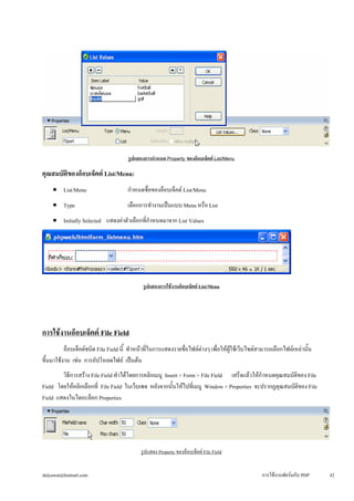 รูปแสดงการกำหนด Property ของอ็อบเจ็คต์ List/Menu 
คุณสมบัติของอ็อบเจ็คต์ List/Menu: 
• 
List/Menu กำหนดชื่อของอ็อบเจ็คต์ List/Menu 
• 
Type เลือกการทำงานเป็นแบบ Menu หรือ List 
• 
Initially Selected แสดงค่าตัวเลือกที่กำหนดมาจาก List Values 
รูปแสดงการใช้งานอ็อบเจ็คต์ List/Menu 
การใช้งานอ็อบเจ็คต์ File Field 
อ็อบเจ็คต์ชนิด File Field นี้ ทำหน้าที่ในการแสดงรายชื่อไฟล์ต่างๆ เพื่อให้ผู้ใช้เว็บไซต์สามารถเลือกไฟล์เหล่านั้น 
ขึ้นมาใช้งาน เช่น การอัปโหลดไฟล์ เป็นต้น 
วิธีการสร้าง File Field ทำได้โดยการคลิกเมนู Insert > Form > File Field เสร็จแล้วให้กำหนดคุณสมบัติของ File 
Field โดยให้คลิกเลือกที่ File Field ในเว็บเพจ หลังจากนั้นให้ไปที่เมนู Window > Properties จะปรากฏคุณสมบัติของ File 
Field แสดงในไดอะล็อก Properties 
รูปแสดง Property ของอ็อบเจ็คต์ File Field 
dulyawat@hotmail.com การใช้งานฟอร์มกับ PHP 42 
 