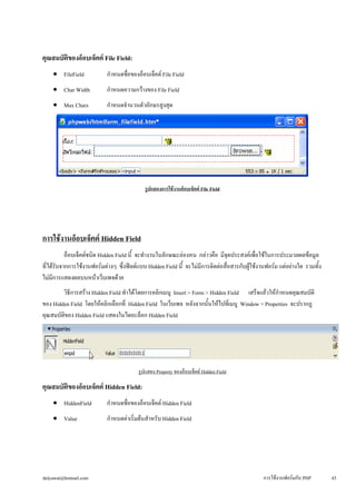 คุณสมบัติของอ็อบเจ็คต์ File Field: 
• 
FileField กำหนดชื่อของอ็อบเจ็คต์ File Field 
• 
Char Width กำหนดความกว้างของ File Field 
• 
Max Chars กำหนดจำนวนตัวอักษรสูงสุด 
รูปแสดงการใช้งานอ็อบเจ็คต์ File Field 
การใช้งานอ็อบเจ็คต์ Hidden Field 
อ็อบเจ็คต์ชนิด Hidden Field นี้ จะทำงานในลักษณะล่องหน กล่าวคือ มีจุดประสงค์เพื่อใช้ในการประมวลผลข้อมูล 
ที่ได้รับจากการใช้งานฟอร์มต่างๆ ซึ่งฟิลด์แบบ Hidden Field นี้ จะไม่มีการติดต่อสื่อสารกับผู้ใช้งานฟอร์ม แต่อย่างใด รวมทั้ง 
ไม่มีการแสดงผลบนหน้าเว็บเพจด้วย 
วิธีการสร้าง Hidden Field ทำได้โดยการคลิกเมนู Insert > Form > Hidden Field เสร็จแล้วให้กำหนดคุณสมบัติ 
ของ Hidden Field โดยให้คลิกเลือกที่ Hidden Field ในเว็บเพจ หลังจากนั้นให้ไปที่เมนู Window > Properties จะปรากฏ 
คุณสมบัติของ Hidden Field แสดงในไดอะล็อก Hidden Field 
รูปแสดง Property ของอ็อบเจ็คต์ Hidden Field 
คุณสมบัติของอ็อบเจ็คต์ Hidden Field: 
• 
HiddenField กำหนดชื่อของอ็อบเจ็คต์ Hidden Field 
• 
Value กำหนดค่าเริ่มต้นสำหรับ Hidden Field 
dulyawat@hotmail.com การใช้งานฟอร์มกับ PHP 43 
 