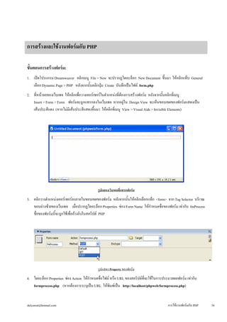 การสร้างและใช้งานฟอร์มกับ PHP 
ขั้นตอนการสร้างฟอร์ม: 
1. เปิดโปรแกรม Dreamweaver คลิกเมนู File > New จะปรากฏไดอะล็อก New Document ขึ้นมา ให้คลิกแท็บ General 
เลือก Dynamic Page > PHP หลังจากนั้นคลิกปุ่ม Create บันทึกเป็นไฟล์ form.php 
2. ที่หน้าจอของเว็บเพจ ให้คลิกเพื่อวางเคอร์เซอร์ในตำแหน่งที่ต้องการสร้างฟอร์ม หลังจากนั้นคลิกที่เมนู 
Insert > Form > Form ฟอร์มจะถูกแทรกลงในเว็บเพจ หากอยู่ใน Design View จะเห็นขอบเขตของฟอร์มแสดงเป็น 
เส้นประสีแดง (หากไม่มีเส้นประสีแสดงขึ้นมา ให้คลิกที่เมนู View > Visual Aids > Invisible Elements) 
รูปแสดงเว็บเพจที่แทรกฟอร์ม 
3. คลิกวางตำแหน่งเคอร์เซอร์ลงภายในขอบเขตของฟอร์ม หลังจากนั้นให้คลิกเลือกแท็ก <form> จาก Tag Selector บริเวณ 
ขอบล่างซ้ายของเว็บเพจ เมื่อปรากฏไดอะล็อก Properties ช่อง Form Name ให้กำหนดชื่อของฟอร์ม เท่ากับ fmProcess 
ชื่อของฟอร์มนี้จะถูกใช้เพื่ออ้างอิงในสคริปต์ PHP 
รูปแสดง Property ของฟอร์ม 
4. ไดอะล็อก Properties ช่อง Action ให้กำหนดชื่อไฟล์ หรือ URL ของสคริปต์ที่จะใช้ในการประมวลผลฟอร์ม เท่ากับ 
formprocess.php (หากต้องการระบุเป็น URL ให้พิมพ์เป็น http://localhost/phpweb/formprocess.php) 
dulyawat@hotmail.com การใช้งานฟอร์มกับ PHP 34 
 