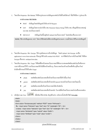 5. ไดอะล็อก Properties ช่อง Method ให้เลือกรูปแบบการส่งข้อมูลจากฟอร์มไปที่เว็บเซิร์ฟเวอร์ ซึ่งมีให้เลือก 3 รูปแบบ คือ 
การทำงานของ METHOD: 
• 
POST ส่งข้อมูลโดยส่งข้อมูลส่งไปกับ HTTP Request 
• 
GET ส่งข้อมูลโดยการแปะค่าเป็น URL Parameter (Query String) ไปกับ URL (ข้อมูลที่ส่งจะแสดงอยู่ 
บน URL ของเว็บเบราเซอร์) 
• 
DEFAULT ส่งข้อมูลโดยขึ้นอยู่กับค่า default ของเว็บเบราเซอร์ โดยปกติจะเป็นแบบ GET 
NOTE: วิธีการส่งข้อมูลแบบ GET ไม่ควรใช้กับฟอร์มที่มีการส่งข้อมูลจำนวนมาก รวมทั้งไม่ควรใช้ในการส่งข้อมูลที่ 
เป็นความลับ เช่น username, password หรือเลขที่บัตรเครดิต เป็นต้น เนื่องจากวิธีการส่งแบบ GET นี้ ข้อมูลที่เราส่งจะ 
ถูกแสดงบน URL เช่น http://localhost/phpweb/detail.php?empid=01020489 
6. ไดอะล็อก Properties ช่อง Enctype ให้ระบุชนิดของการเข้ารหัสข้อมูล โดยค่า default ของ Enctype จะเป็น 
application/x-www-form-urlencode ซึ่งจะถูกใช้ร่วมกับ method แบบ POST หากใช้ฟอร์มในการอัปโหลดไฟล์ ให้เลือก 
Enctype เป็นแบบ multipart/form-data 
7. ไดอะล็อก Properties ช่อง Target ให้พิมพ์ชื่อหน้าจอของเว็บเบราเซอร์ที่ต้องการแสดงผลลัพธ์ของฟอร์มหรือเลือกจาก 
รายการที่กำหนดไว้ให้ หากเว็บเบราเซอร์ยังไม่มีชื่อหน้าจอที่ระบุ เว็บเบราเซอร์จะสร้างหน้าจอชื่อที่ระบุขึ้นมาใหม่ 
ตัวเลือกที่กำหนดไว้ให้ในช่อง Target 
การทำงานของ TARGET: 
• 
_blank ผลลัพธ์ของฟอร์มจะแสดงที่หน้าจอเว็บเบราเซอร์ที่สร้างขึ้นมาใหม่ 
• 
_parent ผลลัพธ์ของฟอร์มจะแสดงที่หน้าจอหลัก (parent) ของหน้าจอเว็บเบราเซอร์ขณะนั้น 
• 
_self ผลลัพธ์จะแสดงที่หน้าจอเว็บเบราเซอร์เดียวกับฟอร์ม 
• 
_top ผลลัพธ์ของฟอร์มจะแสดงที่หน้าจอหลัก ในกรณีที่หน้าจอเว็บเบราเซอร์แบ่งเป็นหลายเฟรม 
8. คลิกปุ่ม Code View เพื่อเขียนโค้ด HTML ดังรูปด้านล่าง หลังจากนั้นบันทึกไฟล์ form.php 
<html> 
<body> 
<form action="formprocess.php" method="POST" name="fmProcess"> 
ชื่อ: <input name="firstname" type="text" size="32" maxlength="30"> <br> 
นามสกุล: <input name="lastname" type="text" size="32" maxlength="30"> <br> 
<input name="btnSubmit" type="submit" value="บันทึก"> 
<input name="btnReset" type="reset" value="ยกเลิก"> 
</form> 
</body> 
</html> 
รูปแสดงโค้ดไฟล์ form.php 
dulyawat@hotmail.com การใช้งานฟอร์มกับ PHP 35 
 