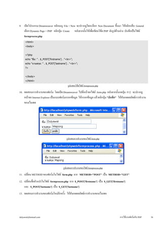 9. เปิดโปรแกรม Dreamweaver คลิกเมนู File > New จะปรากฏไดอะล็อก New Document ขึ้นมา ให้คลิกแท็บ General 
เลือก Dynamic Page > PHP คลิกปุ่ม Create หลังจากนั้นให้เพื่อเขียนโค้ด PHP ดังรูปด้านล่าง บันทึกเป็นไฟล์ 
formprocess.php 
<html> 
<body> 
<?php 
echo "ชื่อ: " . $_POST['firstname'] . "<br>"; 
echo "นามสกุล: " . $_POST['lastname'] . "<br>"; 
?> 
</body> 
</html> 
รูปแสดงโค้ดไฟล์ formprocess.php 
10. ทดสอบการทำงานของฟอร์ม โดยเปิด Dreamweaver ไปที่หน้าจอไฟล์ form.php หลังจากนั้นกดปุ่ม F12 จะปรากฏ 
หน้าจอ Internet Explorer เป็นแบบฟอร์มกรอกข้อมูล ให้กรอกข้อมูล แล้วคลิกปุ่ม "บันทึก" ให้สังเกตผลลัพธ์การทำงาน 
ของเว็บเพจ 
รูปแสดงการทำงานของไฟล์ form.php 
รูปแสดงการทำงานของไฟล์ formprocess.php 
11. เปลี่ยน METHOD ของฟอร์มในไฟล์ form.php จาก METHOD="POST" เป็น METHOD="GET" 
12. เปลี่ยนชื่อตัวแปรในไฟล์ formprocess.php จาก $_POST['firstname’] เป็น $_GET['firstname'] 
และ $_POST['lastname'] เป็น $_GET['lastname'] 
13. ทดสอบการทำงานของฟอร์มใหม่อีกครั้ง ให้สังเกตผลลัพธ์การทำงานของเว็บเพจ 
dulyawat@hotmail.com การใช้งานฟอร์มกับ PHP 36 
 