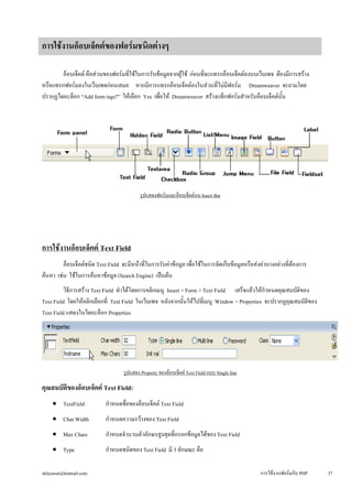 อ็อบเจ็คต์ คือส่วนของฟอร์มที่ใช้ในการรับข้อมูลจากผู้ใช้ ก่อนที่จะแทรกอ็อบเจ็คต์ลงบนเว็บเพจ ต้องมีการสร้าง 
หรือแทรกฟอร์มลงในเว็บเพจก่อนเสมอ หากมีการแทรกอ็อบเจ็คต์ลงในส่วนที่ไม่มีฟอร์ม Dreamweaver จะถามโดย 
ปรากฏไดอะล็อก “Add form tags?” ให้เลือก Yes เพื่อให้ Dreamweaver สร้างแท็กฟอร์มสำหรับอ็อบเจ็คต์นั้น 
รูปแสดงฟอร์มและอ็อบเจ็คต์บน Insert Bar 
การใช้งานอ็อบเจ็คต์ Text Field 
อ็อบเจ็คต์ชนิด Text Field จะมีหน้าที่ในการรับค่าข้อมูล เพื่อใช้ในการจัดเก็บข้อมูลหรือส่งค่าบางอย่างที่ต้องการ 
ค้นหา เช่น ใช้ในการค้นหาข้อมูล (Search Engine) เป็นต้น 
วิธีการสร้าง Text Field ทำได้โดยการคลิกเมนู Insert > Form > Text Field เสร็จแล้วให้กำหนดคุณสมบัติของ 
Text Field โดยให้คลิกเลือกที่ Text Field ในเว็บเพจ หลังจากนั้นให้ไปที่เมนู Window > Properties จะปรากฏคุณสมบัติของ 
Text Field แสดงในไดอะล็อก Properties 
รูปแสดง Property ของอ็อบเจ็คต์ Text Field แบบ Single line 
คุณสมบัติของอ็อบเจ็คต์ Text Field: 
• 
TextField กำหนดชื่อของอ็อบเจ็คต์ Text Field 
• 
Char Width กำหนดความกว้างของ Text Field 
• 
Max Chars กำหนดจำนวนตัวอักษรสูงสุดที่กรอกข้อมูลได้ของ Text Field 
• 
Type กำหนดชนิดของ Text Field มี 3 ลักษณะ คือ 
การใช้งานอ็อบเจ็คต์ของฟอร์มชนิดต่างๆ 
dulyawat@hotmail.com การใช้งานฟอร์มกับ PHP 37 
 