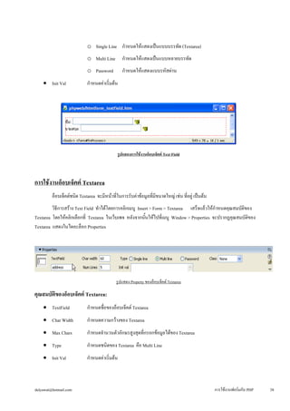 o 
Single Line กำหนดให้แสดงเป็นแบบบรรทัด (Textarea) 
o 
Multi Line กำหนดให้แสดงเป็นแบบหลายบรรทัด 
o 
Password กำหนดให้แสดงแบบรหัสผ่าน 
• 
Init Val กำหนดค่าเริ่มต้น 
รูปแสดงการใช้งานอ็อบเจ็คต์ Text Field 
การใช้งานอ็อบเจ็คต์ Textarea 
อ็อบเจ็คต์ชนิด Textarea จะมีหน้าที่ในการรับค่าข้อมูลที่มีขนาดใหญ่ เช่น ที่อยู่ เป็นต้น 
วิธีการสร้าง Text Field ทำได้โดยการคลิกเมนู Insert > Form > Textarea เสร็จแล้วให้กำหนดคุณสมบัติของ 
Textarea โดยให้คลิกเลือกที่ Textarea ในเว็บเพจ หลังจากนั้นให้ไปที่เมนู Window > Properties จะปรากฏคุณสมบัติของ 
Textarea แสดงในไดอะล็อก Properties 
รูปแสดง Property ของอ็อบเจ็คต์ Textarea 
คุณสมบัติของอ็อบเจ็คต์ Textarea: 
• 
TextField กำหนดชื่อของอ็อบเจ็คต์ Textarea 
• 
Char Width กำหนดความกว้างของ Textarea 
• 
Max Chars กำหนดจำนวนตัวอักษรสูงสุดที่กรอกข้อมูลได้ของ Textarea 
• 
Type กำหนดชนิดของ Textarea คือ Multi Line 
• 
Init Val กำหนดค่าเริ่มต้น 
dulyawat@hotmail.com การใช้งานฟอร์มกับ PHP 38 
 