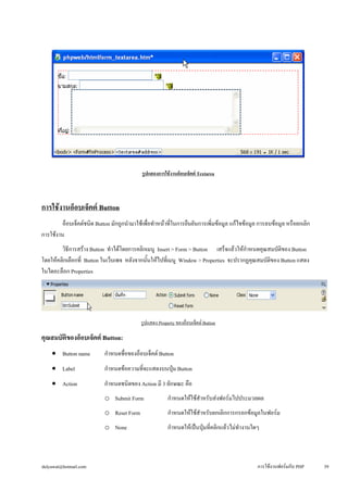 รูปแสดงการใช้งานอ็อบเจ็คต์ Textarea 
การใช้งานอ็อบเจ็คต์ Button 
อ็อบเจ็คต์ชนิด Button มักถูกนำมาใช้เพื่อทำหน้าที่ในการยืนยันการเพิ่มข้อมูล แก้ไขข้อมูล การลบข้อมูล หรือยกเลิก 
การใช้งาน 
วิธีการสร้าง Button ทำได้โดยการคลิกเมนู Insert > Form > Button เสร็จแล้วให้กำหนดคุณสมบัติของ Button 
โดยให้คลิกเลือกที่ Button ในเว็บเพจ หลังจากนั้นให้ไปที่เมนู Window > Properties จะปรากฏคุณสมบัติของ Button แสดง 
ในไดอะล็อก Properties 
รูปแสดง Property ของอ็อบเจ็คต์ Button 
คุณสมบัติของอ็อบเจ็คต์ Button: 
• 
Button name กำหนดชื่อของอ็อบเจ็คต์ Button 
• 
Label กำหนดข้อความที่จะแสดงบนปุ่ม Button 
• 
Action กำหนดชนิดของ Action มี 3 ลักษณะ คือ 
o 
Submit Form กำหนดให้ใช้สำหรับส่งฟอร์มไปประมวลผล 
o 
Reset Form กำหนดให้ใช้สำหรับยกเลิกการกรอกข้อมูลในฟอร์ม 
o 
None กำหนดให้เป็นปุ่มที่คลิกแล้วไม่ทำงานใดๆ 
dulyawat@hotmail.com การใช้งานฟอร์มกับ PHP 39 
 