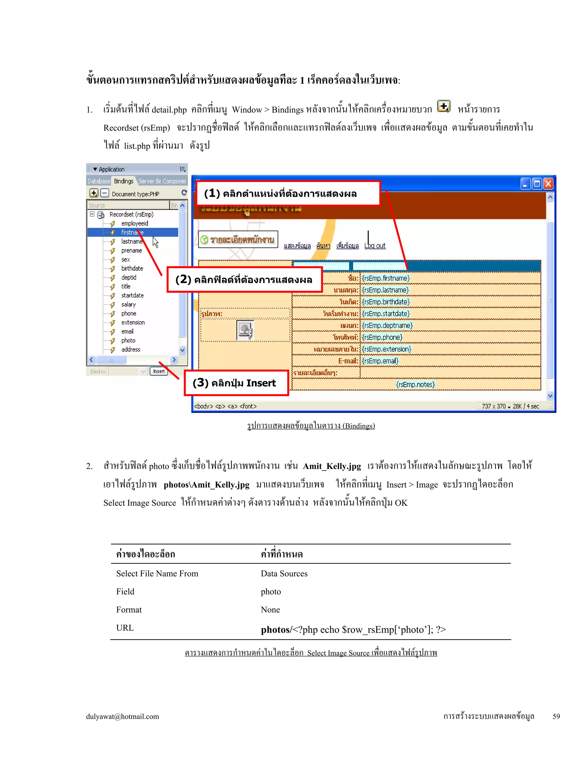 ขั้ 
นตอนการแทรกสคริปต์สำหรับแสดงผลข้อมูลทีละ 1 เร็คคอร์ดลงในเว็บเพจ: 
1. เริ่มต้นที่ไฟล์ detail.php คลิกที่เมนู Window > Bindings หลังจากนั้นให้คลิกเครื่องหมายบวก หน้ารายการ 
Recordset (rsEmp) จะปรากฏชื่อฟิลด์ ให้คลิกเลือกและแทรกฟิลด์ลงเว็บเพจ เพื่อแสดงผลข้อมูล ตามขั้นตอนที่เคยทำใน 
ไฟล์ list.php ที่ผ่านมา ดังรูป 
รูปการแสดงผลข้อมูลในตาราง (Bindings) 
2. สำหรับฟิลด์ photo ซึ่งเก็บชื่อไฟล์รูปภาพพนักงาน เช่น Amit_Kelly.jpg เราต้องการให้แสดงในลักษณะรูปภาพ โดยให้ 
เอาไฟล์รูปภาพ photosAmit_Kelly.jpg มาแสดงบนเว็บเพจ ให้คลิกที่เมนู Insert > Image จะปรากฏไดอะล็อก 
Select Image Source ให้กำหนดค่าต่างๆ ดังตารางด้านล่าง หลังจากนั้นให้คลิกปุ่ม OK 
ค่าของไดอะล็อก 
ค่าที่กำหนด 
Select File Name From 
Data Sources 
Field 
photo 
Format 
None 
photos/<?php echo $row_rsEmp[‘photo’]; ?> 
URL 
ตารางแสดงการกำหนดค่าในไดอะล็อก Select Image Source เพื่อแสดงไฟล์รูปภาพ 
(1) คลิกตำแหน่งที่ต้องการแสดงผล 
(2) คลิกฟิลด์ที่ต้องการแสดงผล 
(3) คลิกปุ่ม Insert 
dulyawat@hotmail.com การสร้างระบบแสดงผลข้อมูล 59 
 