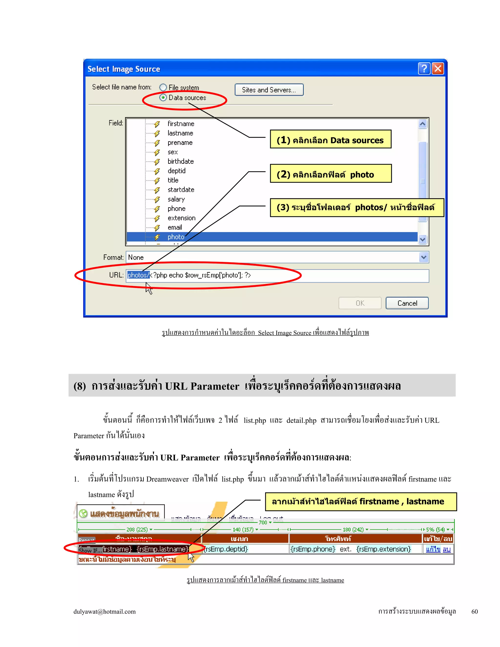 รูปแสดงการกำหนดค่าในไดอะล็อก Select Image Source เพื่อแสดงไฟล์รูปภาพ 
(8) การส่งและรับค่า URL Parameter เพื่อระบุเร็คคอร์ดที่ต้องการแสดงผล 
ขั้นตอนนี้ ก็คือการทำให้ไฟล์เว็บเพจ 2 ไฟล์ list.php และ detail.php สามารถเชื่อมโยงเพื่อส่งและรับค่า URL 
Parameter กันได้นั่นเอง 
ขั้ 
นตอนการสง่และรับค่า URL Parameter เพื่อระบุเร็คคอร์ดที่ต้องการแสดงผล: 
1. เริ่มต้นที่โปรแกรม Dreamweaver เปิดไฟล์ list.php ขึ้นมา แล้วลากเม้าส์ทำไฮไลต์ตำแหน่งแสดงผลฟิลด์ firstname และ 
lastname ดังรูป 
ร 
ูปแสดงการลากเม้าส์ทำไฮไลต์ฟิลด์ firstname และ lastname 
(1) คลิกเลือก Data sources 
(2) คลิกเลือกฟิลด์ photo 
(3) ระบุชื่อโฟลเดอร์ photos/ หน้าชื่อฟิลด์ 
ลากเม้าส์ทำไฮไลต์ฟิลด์ firstname , lastname 
dulyawat@hotmail.com การสร้างระบบแสดงผลข้อมูล 60 
 