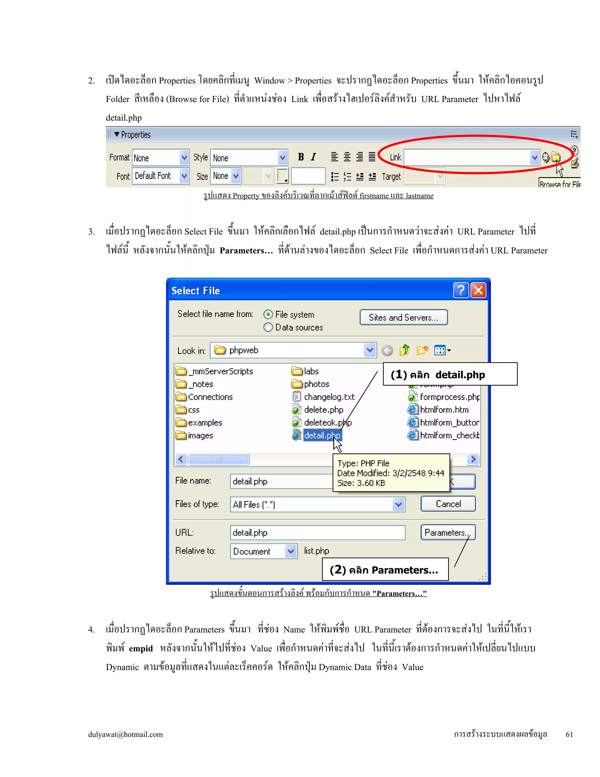 2. เปิดไดอะล็อก Properties โดยคลิกที่เมนู Window > Properties จะปรากฏไดอะล็อก Properties ขึ้นมา ให้คลิกไอคอนรูป 
Folder สีเหลือง (Browse for File) ที่ตำแหน่งช่อง Link เพื่อสร้างไฮเปอร์ลิงค์สำหรับ URL Parameter ไปหาไฟล์ 
detail.php 
รูปแสดง Property ของลิงค์บริเวณที่ลากเม้าส์ฟิลด์ firstname และ lastname 
3. เมื่อปรากฏไดอะล็อก Select File ขึ้นมา ให้คลิกเลือกไฟล์ detail.php เป็นการกำหนดว่าจะส่งค่า URL Parameter ไปที่ 
ไฟล์นี้ หลังจากนั้นให้คลิกปุ่ม Parameters… ที่ด้านล่างของไดอะล็อก Select File เพื่อกำหนดการส่งค่า URL Parameter 
(1) คลิก detail.php 
(2) คลิก Parameters… 
รูปแสดงขั้นตอนการสร้างลิงค์ พร้อมกับการกำหนด "Parameters…" 
4. เมื่อปรากฏไดอะล็อก Parameters ขึ้นมา ที่ช่อง Name ให้พิมพ์ชื่อ URL Parameter ที่ต้องการจะส่งไป ในที่นี้ให้เรา 
พิมพ์ empid หลังจากนั้นให้ไปที่ช่อง Value เพื่อกำหนดค่าที่จะส่งไป ในที่นี้เราต้องการกำหนดค่าให้เปลี่ยนไปแบบ 
Dynamic ตามข้อมูลที่แสดงในแต่ละเร็คคอร์ด ให้คลิกปุ่ม Dynamic Data ที่ช่อง Value 
dulyawat@hotmail.com การสร้างระบบแสดงผลข้อมูล 61 
 