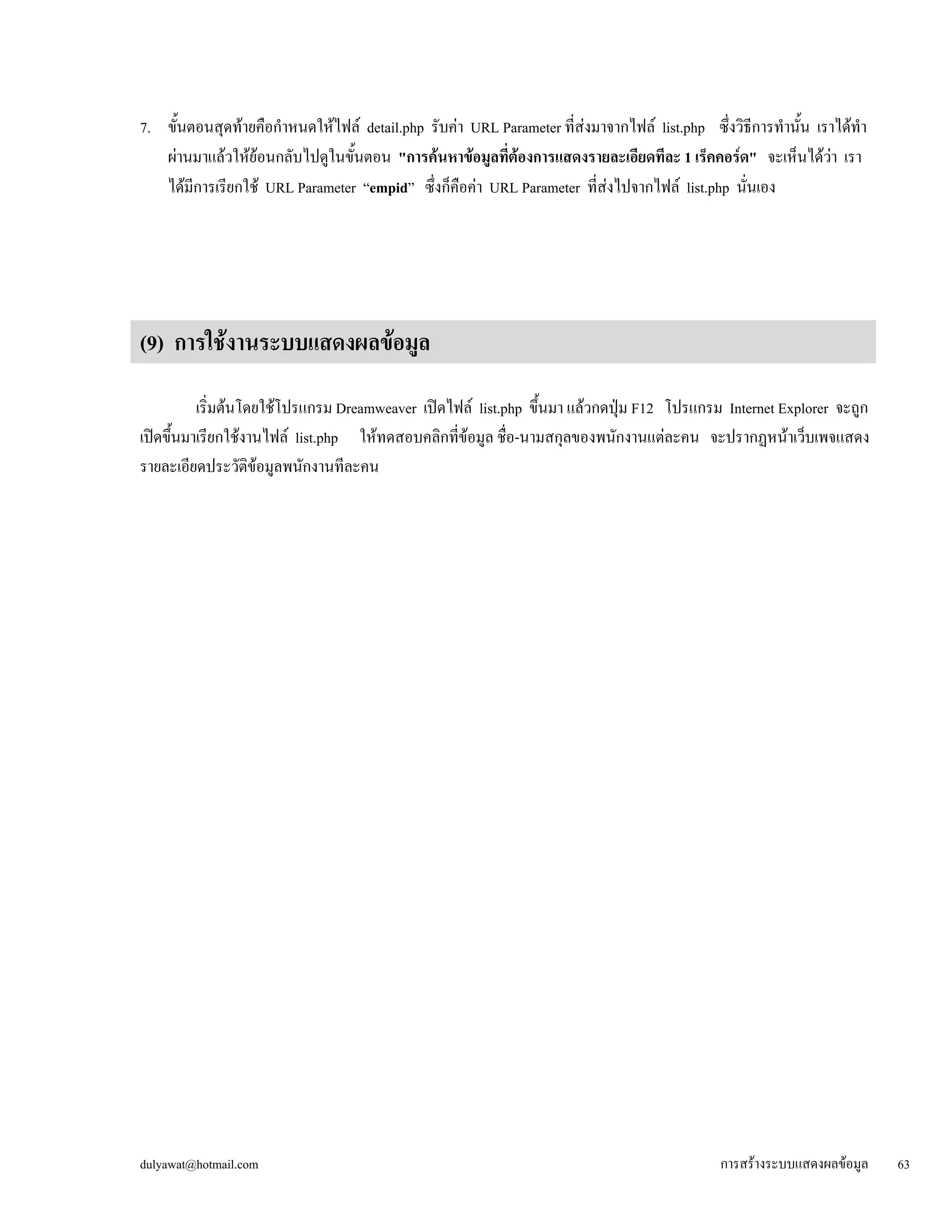 dulyawat@hotmail.com การสร้างระบบแสดงผลข้อมูล 63 
7. ขั้นตอนสุดท้ายคือกำหนดให้ไฟล์ detail.php รับค่า URL Parameter ที่ส่งมาจากไฟล์ list.php ซึ่งวิธีการทำนั้น เราได้ทำ 
ผ่านมาแล้วให้ย้อนกลับไปดูในขั้นตอน "การค้นหาข้อมูลที่ต้องการแสดงรายละเอียดทีละ 1 เร็คคอร์ด" จะเห็นได้ว่า เรา 
ได้มีการเรียกใช้ URL Parameter “empid” ซึ่งก็คือค่า URL Parameter ที่ส่งไปจากไฟล์ list.php นั่นเอง 
(9) การใช้งานระบบแสดงผลข้อมูล 
เริ่มต้นโดยใช้โปรแกรม Dreamweaver เปิดไฟล์ list.php ขึ้นมา แล้วกดปุ่ม F12 โปรแกรม Internet Explorer จะถูก 
เปิดขึ้นมาเรียกใช้งานไฟล์ list.php ให้ทดสอบคลิกที่ข้อมูล ชื่อ-นามสกุลของพนักงานแต่ละคน จะปรากฏหน้าเว็บเพจแสดง 
รายละเอียดประวัติข้อมูลพนักงานทีละคน 
