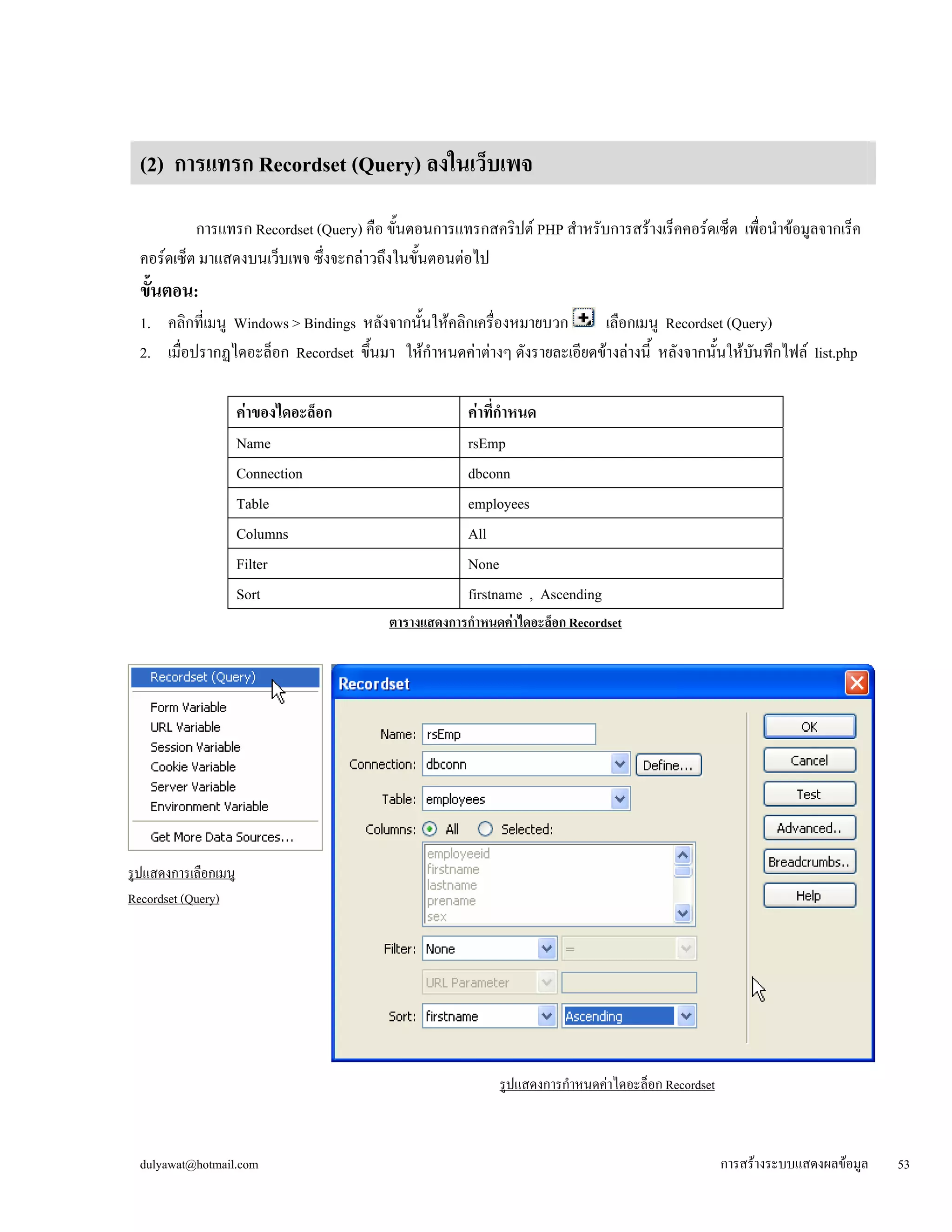 (2) การแทรก Recordset (Query) ลงในเว็บเพจ 
การแทรก Recordset (Query) คือ ขั้นตอนการแทรกสคริปต์ PHP สำหรับการสร้างเร็คคอร์ดเซ็ต เพื่อนำข้อมูลจากเร็ค 
คอร์ดเซ็ต มาแสดงบนเว็บเพจ ซึ่งจะกล่าวถึงในขั้นตอนต่อไป 
ขั้นตอน: 
1. คลิกที่เมนู Windows > Bindings หลังจากนั้นให้คลิกเครื่องหมายบวก เลือกเมนู Recordset (Query) 
2. เมื่อปรากฏไดอะล็อก Recordset ขึ้นมา ให้กำหนดค่าต่างๆ ดังรายละเอียดข้างล่างนี้ หลังจากนั้นให้บันทึกไฟล์ list.php 
ค่าของไดอะล็อก 
ค่าที่กำหนด 
Name 
rsEmp 
Connection 
dbconn 
Table 
employees 
Columns 
All 
Filter 
None 
Sort 
firstname , Ascending 
ตารางแสดงการกำหนดค่าไดอะล็อก Recordset 
รูปแสดงการเลือกเมนู 
Recordset (Query) 
รูปแสดงการกำหนดค่าไดอะล็อก Recordset 
dulyawat@hotmail.com การสร้างระบบแสดงผลข้อมูล 53 
 