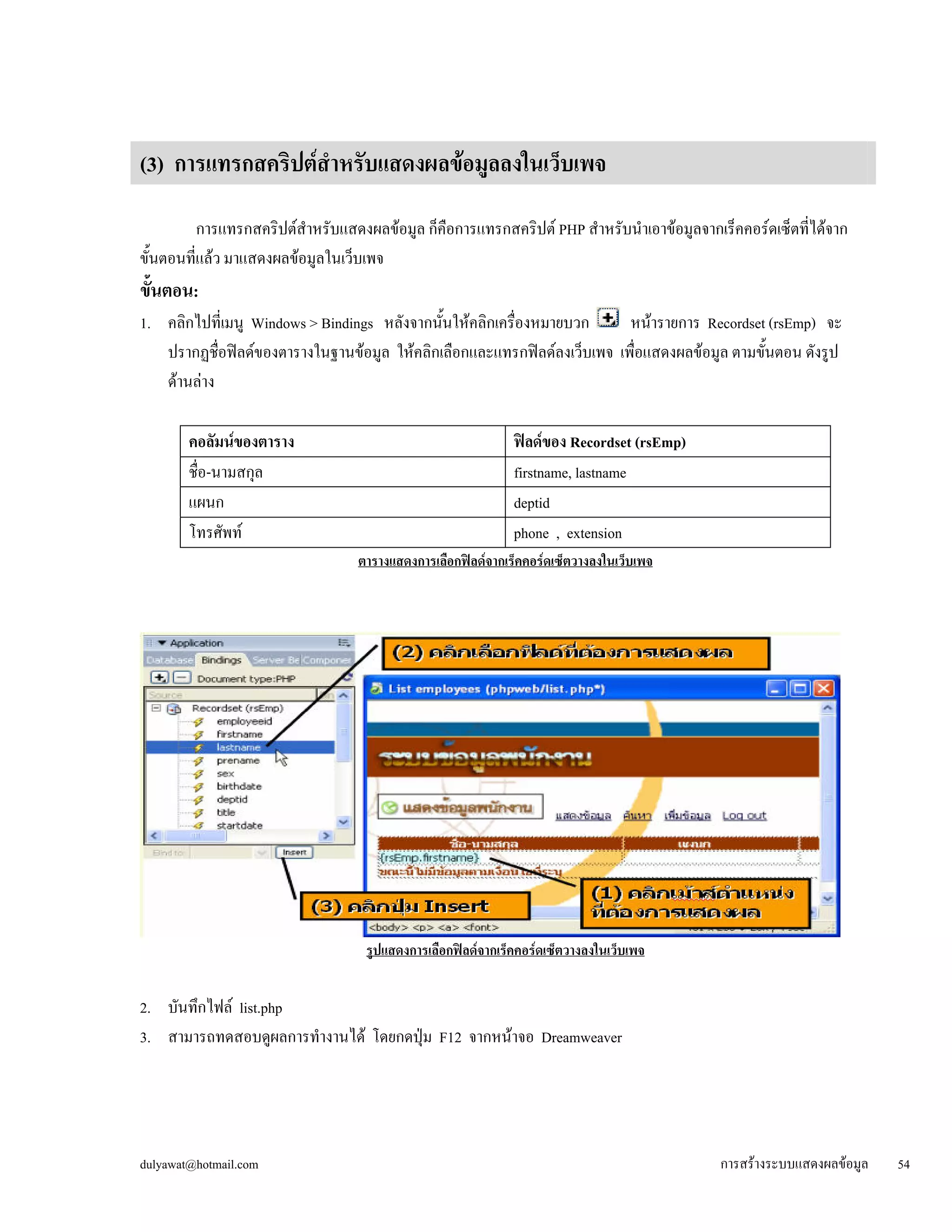 (3) การแทรกสคริปต์สำหรับแสดงผลข้อมูลลงในเว็บเพจ 
การแทรกสคริปต์สำหรับแสดงผลข้อมูล ก็คือการแทรกสคริปต์ PHP สำหรับนำเอาข้อมูลจากเร็คคอร์ดเซ็ตที่ได้จาก 
ขั้นตอนที่แล้ว มาแสดงผลข้อมูลในเว็บเพจ 
ขั้นตอน: 
1. คลิกไปที่เมนู Windows > Bindings หลังจากนั้นให้คลิกเครื่องหมายบวก หน้ารายการ Recordset (rsEmp) จะ 
ปรากฏชื่อฟิลด์ของตารางในฐานข้อมูล ให้คลิกเลือกและแทรกฟิลด์ลงเว็บเพจ เพื่อแสดงผลข้อมูล ตามขั้นตอน ดังรูป 
ด้านล่าง 
คอลัมน์ของตาราง 
ฟิลด์ของ Recordset (rsEmp) 
ชื่อ-นามสกุล 
firstname, lastname 
แผนก 
deptid 
โทรศัพท์ 
phone , extension 
ตารางแสดงการเลือกฟิลด์จากเร็คคอร์ดเซ็ตวางลงในเว็บเพจ 
รูปแสดงการเลือกฟิลด์จากเร็คคอร์ดเซ็ตวางลงในเว็บเพจ 
2. บันทึกไฟล์ list.php 
3. สามารถทดสอบดูผลการทำงานได้ โดยกดปุ่ม F12 จากหน้าจอ Dreamweaver 
dulyawat@hotmail.com การสร้างระบบแสดงผลข้อมูล 54 
 