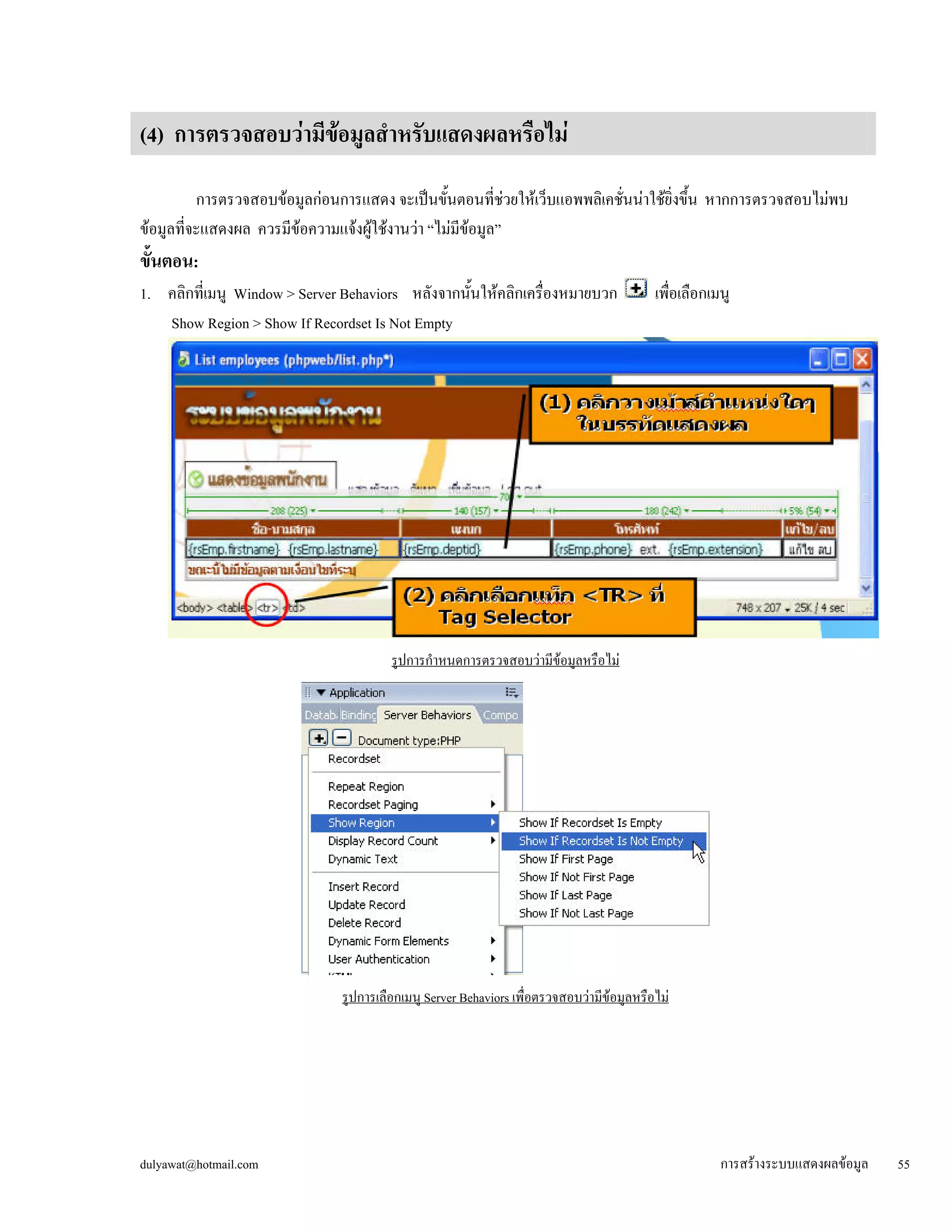 (4) การตรวจสอบว่ามีข้อมูลสำหรับแสดงผลหรือไม่ 
การตรวจสอบข้อมูลก่อนการแสดง จะเป็นขั้นตอนที่ช่วยให้เว็บแอพพลิเคชั่นน่าใช้ยิ่งขึ้น หากการตรวจสอบไม่พบ 
ข้อมูลที่จะแสดงผล ควรมีข้อความแจ้งผู้ใช้งานว่า “ไม่มีข้อมูล” 
ขั้นตอน: 
1. คลิกที่เมนู Window > Server Behaviors หลังจากนั้นให้คลิกเครื่องหมายบวก เพื่อเลือกเมนู 
Show Region > Show If Recordset Is Not Empty 
รูปการกำหนดการตรวจสอบว่ามีข้อมูลหรือไม่ 
รูปการเลือกเมนู Server Behaviors เพื่อตรวจสอบว่ามีข้อมูลหรือไม่ 
dulyawat@hotmail.com การสร้างระบบแสดงผลข้อมูล 55 
 