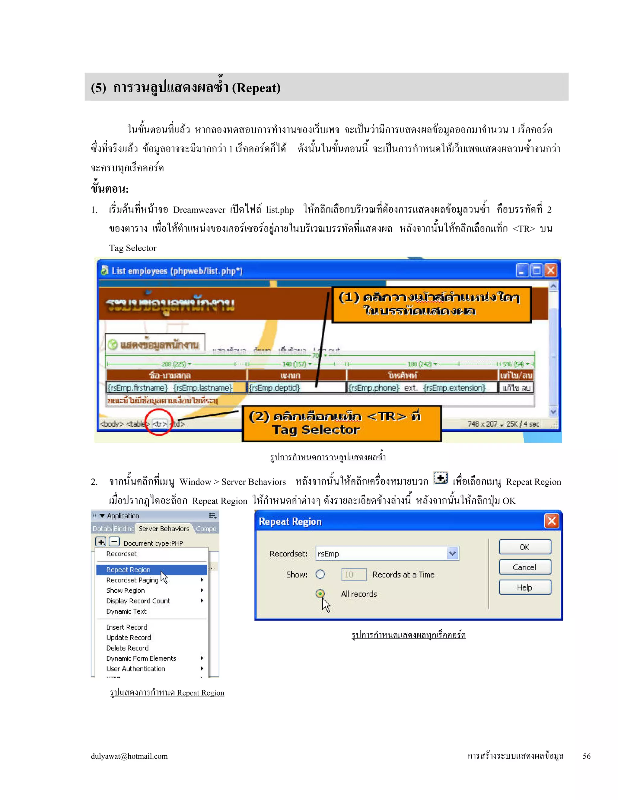 (5) การวนลูปแสดงผลซ้ำ (Repeat) 
ในขั้นตอนที่แล้ว หากลองทดสอบการทำงานของเว็บเพจ จะเป็นว่ามีการแสดงผลข้อมูลออกมาจำนวน 1 เร็คคอร์ด 
ซึ่งที่จริงแล้ว ข้อมูลอาจจะมีมากกว่า 1 เร็คคอร์ดก็ได้ ดังนั้นในขั้นตอนนี้ จะเป็นการกำหนดให้เว็บเพจแสดงผลวนซ้ำจนกว่า 
จะครบทุกเร็คคอร์ด 
ขั้นตอน: 
1. เริ่มต้นที่หน้าจอ Dreamweaver เปิดไฟล์ list.php ให้คลิกเลือกบริเวณที่ต้องการแสดงผลข้อมูลวนซ้ำ คือบรรทัดที่ 2 
ของตาราง เพื่อให้ตำแหน่งของเคอร์เซอร์อยู่ภายในบริเวณบรรทัดที่แสดงผล หลังจากนั้นให้คลิกเลือกแท็ก <TR> บน 
Tag Selector 
รูปการกำหนดการวนลูปแสดงผลซ้ำ 
2. จากนั้นคลิกที่เมนู Window > Server Behaviors หลังจากนั้นให้คลิกเครื่องหมายบวก เพื่อเลือกเมนู Repeat Region 
เมื่อปรากฏไดอะล็อก Repeat Region ให้กำหนดค่าต่างๆ ดังรายละเอียดข้างล่างนี้ หลังจากนั้นให้คลิกปุ่ม OK 
รูปการกำหนดแสดงผลทุกเร็คคอร์ด 
รูปแสดงการกำหนด Repeat Region 
dulyawat@hotmail.com การสร้างระบบแสดงผลข้อมูล 56 
 