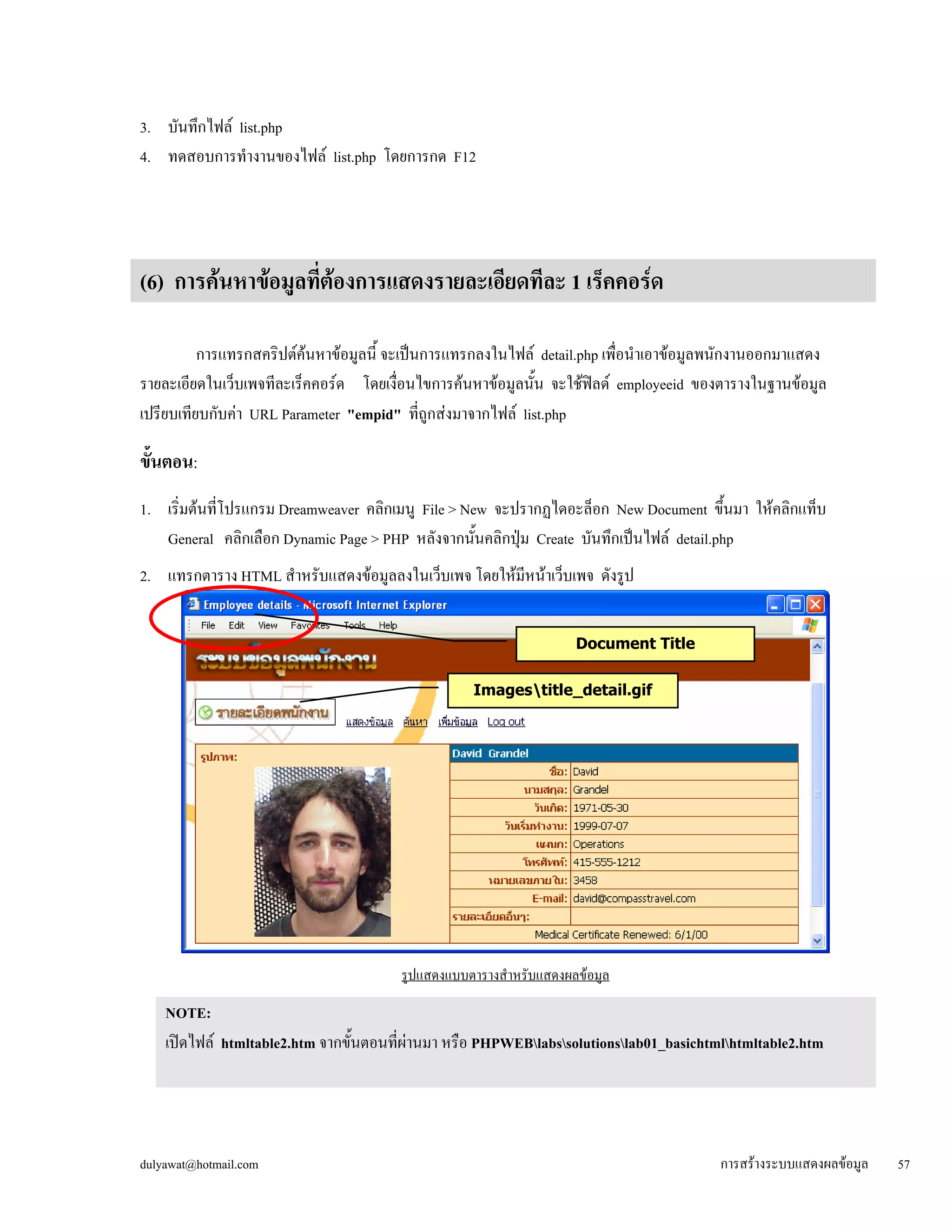3. บันทึกไฟล์ list.php 
4. ทดสอบการทำงานของไฟล์ list.php โดยการกด F12 
(6) การค้นหาข้อมูลที่ต้องการแสดงรายละเอียดทีละ 1 เร็คคอร์ด 
การแทรกสคริปต์ค้นหาข้อมูลนี้ จะเป็นการแทรกลงในไฟล์ detail.php เพื่อนำเอาข้อมูลพนักงานออกมาแสดง 
รายละเอียดในเว็บเพจทีละเร็คคอร์ด โดยเงื่อนไขการค้นหาข้อมูลนั้น จะใช้ฟิลด์ employeeid ของตารางในฐานข้อมูล 
เปรียบเทียบกับค่า URL Parameter "empid" ที่ถูกส่งมาจากไฟล์ list.php 
ขั้ 
นตอน: 
1. เริ่มต้นที่โปรแกรม Dreamweaver คลิกเมนู File > New จะปรากฏไดอะล็อก New Document ขึ้นมา ให้คลิกแท็บ 
General คลิกเลือก Dynamic Page > PHP หลังจากนั้นคลิกปุ่ม Create บันทึกเป็นไฟล์ detail.php 
2. แทรกตาราง HTML สำหรับแสดงข้อมูลลงในเว็บเพจ โดยให้มีหน้าเว็บเพจ ดังรูป 
Document Title 
รูปแสดงแบบตารางสำหรับแสดงผลข้อมูล 
NOTE: เปิดไฟล์ htmltable2.htm จากขั้นตอนที่ผ่านมา หรือ PHPWEBlabssolutionslab01_basichtmlhtmltable2.htm 
ขึ้นมาแล้วบันทึกเป็นไฟล์ PHPWEBdetail.php (หากปรากฏไดอะล็อก Update Links? ให้คลิก No) 
Imagestitle_detail.gif 
dulyawat@hotmail.com การสร้างระบบแสดงผลข้อมูล 57 
 