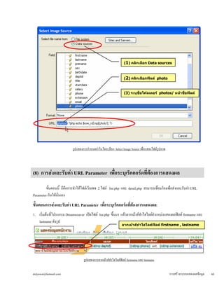 รูปแสดงการกำหนดค่าในไดอะล็อก Select Image Source เพื่อแสดงไฟล์รูปภาพ 
(8) การส่งและรับค่า URL Parameter เพื่อระบุเร็คคอร์ดที่ต้องการแสดงผล 
ขั้นตอนนี้ ก็คือการทำให้ไฟล์เว็บเพจ 2 ไฟล์ list.php และ detail.php สามารถเชื่อมโยงเพื่อส่งและรับค่า URL 
Parameter กันได้นั่นเอง 
ขั้ 
นตอนการสง่และรับค่า URL Parameter เพื่อระบุเร็คคอร์ดที่ต้องการแสดงผล: 
1. เริ่มต้นที่โปรแกรม Dreamweaver เปิดไฟล์ list.php ขึ้นมา แล้วลากเม้าส์ทำไฮไลต์ตำแหน่งแสดงผลฟิลด์ firstname และ 
lastname ดังรูป 
ร 
ูปแสดงการลากเม้าส์ทำไฮไลต์ฟิลด์ firstname และ lastname 
(1) คลิกเลือก Data sources 
(2) คลิกเลือกฟิลด์ photo 
(3) ระบุชื่อโฟลเดอร์ photos/ หน้าชื่อฟิลด์ 
ลากเม้าส์ทำไฮไลต์ฟิลด์ firstname , lastname 
dulyawat@hotmail.com การสร้างระบบแสดงผลข้อมูล 60 
 