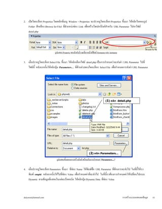 2. เปิดไดอะล็อก Properties โดยคลิกที่เมนู Window > Properties จะปรากฏไดอะล็อก Properties ขึ้นมา ให้คลิกไอคอนรูป 
Folder สีเหลือง (Browse for File) ที่ตำแหน่งช่อง Link เพื่อสร้างไฮเปอร์ลิงค์สำหรับ URL Parameter ไปหาไฟล์ 
detail.php 
รูปแสดง Property ของลิงค์บริเวณที่ลากเม้าส์ฟิลด์ firstname และ lastname 
3. เมื่อปรากฏไดอะล็อก Select File ขึ้นมา ให้คลิกเลือกไฟล์ detail.php เป็นการกำหนดว่าจะส่งค่า URL Parameter ไปที่ 
ไฟล์นี้ หลังจากนั้นให้คลิกปุ่ม Parameters… ที่ด้านล่างของไดอะล็อก Select File เพื่อกำหนดการส่งค่า URL Parameter 
(1) คลิก detail.php 
(2) คลิก Parameters… 
รูปแสดงขั้นตอนการสร้างลิงค์ พร้อมกับการกำหนด "Parameters…" 
4. เมื่อปรากฏไดอะล็อก Parameters ขึ้นมา ที่ช่อง Name ให้พิมพ์ชื่อ URL Parameter ที่ต้องการจะส่งไป ในที่นี้ให้เรา 
พิมพ์ empid หลังจากนั้นให้ไปที่ช่อง Value เพื่อกำหนดค่าที่จะส่งไป ในที่นี้เราต้องการกำหนดค่าให้เปลี่ยนไปแบบ 
Dynamic ตามข้อมูลที่แสดงในแต่ละเร็คคอร์ด ให้คลิกปุ่ม Dynamic Data ที่ช่อง Value 
dulyawat@hotmail.com การสร้างระบบแสดงผลข้อมูล 61 
 