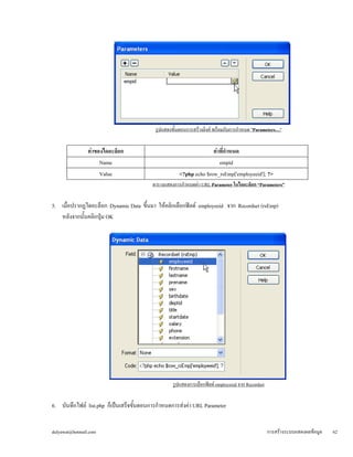 รูปแสดงขั้นตอนการสร้างลิงค์ พร้อมกับการกำหนด "Parameters…" 
ค่าของไดอะล็อก 
ค่าที่กำหนด 
Name 
empid 
<?php echo $row_rsEmp['employeeid']; ?> 
Value 
ตารางแสดงการกำหนดค่า URL Parameter ในไดอะล็อก “Parameters” 
5. เมื่อปรากฏไดอะล็อก Dynamic Data ขึ้นมา ให้คลิกเลือกฟิลด์ employeeid จาก Recordset (rsEmp) 
หลังจากนั้นคลิกปุ่ม OK 
รูปแสดงการเลือกฟิลด์ employeeid จาก Recordset 
6. บันทึกไฟล์ list.php ก็เป็นเสร็จขั้นตอนการกำหนดการส่งค่า URL Parameter 
dulyawat@hotmail.com การสร้างระบบแสดงผลข้อมูล 62 
 