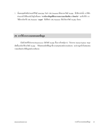 dulyawat@hotmail.com การสร้างระบบแสดงผลข้อมูล 63 
7. ขั้นตอนสุดท้ายคือกำหนดให้ไฟล์ detail.php รับค่า URL Parameter ที่ส่งมาจากไฟล์ list.php ซึ่งวิธีการทำนั้น เราได้ทำ 
ผ่านมาแล้วให้ย้อนกลับไปดูในขั้นตอน "การค้นหาข้อมูลที่ต้องการแสดงรายละเอียดทีละ 1 เร็คคอร์ด" จะเห็นได้ว่า เรา 
ได้มีการเรียกใช้ URL Parameter “empid” ซึ่งก็คือค่า URL Parameter ที่ส่งไปจากไฟล์ list.php นั่นเอง 
(9) การใช้งานระบบแสดงผลข้อมูล 
เริ่มต้นโดยใช้โปรแกรม Dreamweaver เปิดไฟล์ list.php ขึ้นมา แล้วกดปุ่ม F12 โปรแกรม Internet Explorer จะถูก 
เปิดขึ้นมาเรียกใช้งานไฟล์ list.php ให้ทดสอบคลิกที่ข้อมูล ชื่อ-นามสกุลของพนักงานแต่ละคน จะปรากฏหน้าเว็บเพจแสดง 
รายละเอียดประวัติข้อมูลพนักงานทีละคน 
