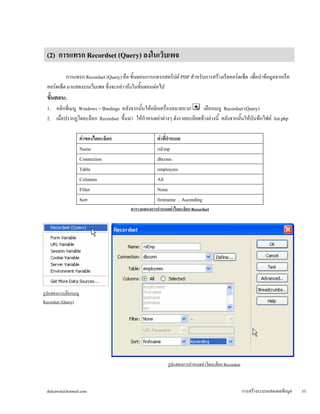 (2) การแทรก Recordset (Query) ลงในเว็บเพจ 
การแทรก Recordset (Query) คือ ขั้นตอนการแทรกสคริปต์ PHP สำหรับการสร้างเร็คคอร์ดเซ็ต เพื่อนำข้อมูลจากเร็ค 
คอร์ดเซ็ต มาแสดงบนเว็บเพจ ซึ่งจะกล่าวถึงในขั้นตอนต่อไป 
ขั้นตอน: 
1. คลิกที่เมนู Windows > Bindings หลังจากนั้นให้คลิกเครื่องหมายบวก เลือกเมนู Recordset (Query) 
2. เมื่อปรากฏไดอะล็อก Recordset ขึ้นมา ให้กำหนดค่าต่างๆ ดังรายละเอียดข้างล่างนี้ หลังจากนั้นให้บันทึกไฟล์ list.php 
ค่าของไดอะล็อก 
ค่าที่กำหนด 
Name 
rsEmp 
Connection 
dbconn 
Table 
employees 
Columns 
All 
Filter 
None 
Sort 
firstname , Ascending 
ตารางแสดงการกำหนดค่าไดอะล็อก Recordset 
รูปแสดงการเลือกเมนู 
Recordset (Query) 
รูปแสดงการกำหนดค่าไดอะล็อก Recordset 
dulyawat@hotmail.com การสร้างระบบแสดงผลข้อมูล 53 
 