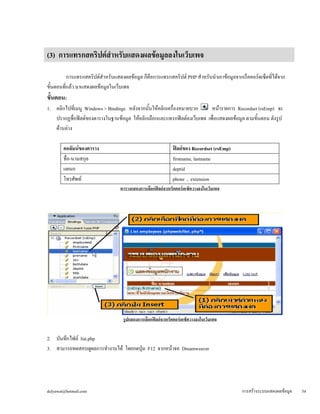 (3) การแทรกสคริปต์สำหรับแสดงผลข้อมูลลงในเว็บเพจ 
การแทรกสคริปต์สำหรับแสดงผลข้อมูล ก็คือการแทรกสคริปต์ PHP สำหรับนำเอาข้อมูลจากเร็คคอร์ดเซ็ตที่ได้จาก 
ขั้นตอนที่แล้ว มาแสดงผลข้อมูลในเว็บเพจ 
ขั้นตอน: 
1. คลิกไปที่เมนู Windows > Bindings หลังจากนั้นให้คลิกเครื่องหมายบวก หน้ารายการ Recordset (rsEmp) จะ 
ปรากฏชื่อฟิลด์ของตารางในฐานข้อมูล ให้คลิกเลือกและแทรกฟิลด์ลงเว็บเพจ เพื่อแสดงผลข้อมูล ตามขั้นตอน ดังรูป 
ด้านล่าง 
คอลัมน์ของตาราง 
ฟิลด์ของ Recordset (rsEmp) 
ชื่อ-นามสกุล 
firstname, lastname 
แผนก 
deptid 
โทรศัพท์ 
phone , extension 
ตารางแสดงการเลือกฟิลด์จากเร็คคอร์ดเซ็ตวางลงในเว็บเพจ 
รูปแสดงการเลือกฟิลด์จากเร็คคอร์ดเซ็ตวางลงในเว็บเพจ 
2. บันทึกไฟล์ list.php 
3. สามารถทดสอบดูผลการทำงานได้ โดยกดปุ่ม F12 จากหน้าจอ Dreamweaver 
dulyawat@hotmail.com การสร้างระบบแสดงผลข้อมูล 54 
 