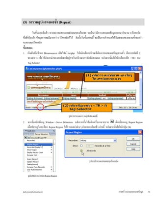(5) การวนลูปแสดงผลซ้ำ (Repeat) 
ในขั้นตอนที่แล้ว หากลองทดสอบการทำงานของเว็บเพจ จะเป็นว่ามีการแสดงผลข้อมูลออกมาจำนวน 1 เร็คคอร์ด 
ซึ่งที่จริงแล้ว ข้อมูลอาจจะมีมากกว่า 1 เร็คคอร์ดก็ได้ ดังนั้นในขั้นตอนนี้ จะเป็นการกำหนดให้เว็บเพจแสดงผลวนซ้ำจนกว่า 
จะครบทุกเร็คคอร์ด 
ขั้นตอน: 
1. เริ่มต้นที่หน้าจอ Dreamweaver เปิดไฟล์ list.php ให้คลิกเลือกบริเวณที่ต้องการแสดงผลข้อมูลวนซ้ำ คือบรรทัดที่ 2 
ของตาราง เพื่อให้ตำแหน่งของเคอร์เซอร์อยู่ภายในบริเวณบรรทัดที่แสดงผล หลังจากนั้นให้คลิกเลือกแท็ก <TR> บน 
Tag Selector 
รูปการกำหนดการวนลูปแสดงผลซ้ำ 
2. จากนั้นคลิกที่เมนู Window > Server Behaviors หลังจากนั้นให้คลิกเครื่องหมายบวก เพื่อเลือกเมนู Repeat Region 
เมื่อปรากฏไดอะล็อก Repeat Region ให้กำหนดค่าต่างๆ ดังรายละเอียดข้างล่างนี้ หลังจากนั้นให้คลิกปุ่ม OK 
รูปการกำหนดแสดงผลทุกเร็คคอร์ด 
รูปแสดงการกำหนด Repeat Region 
dulyawat@hotmail.com การสร้างระบบแสดงผลข้อมูล 56 
 