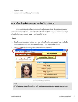 3. บันทึกไฟล์ list.php 
4. ทดสอบการทำงานของไฟล์ list.php โดยการกด F12 
(6) การค้นหาข้อมูลที่ต้องการแสดงรายละเอียดทีละ 1 เร็คคอร์ด 
การแทรกสคริปต์ค้นหาข้อมูลนี้ จะเป็นการแทรกลงในไฟล์ detail.php เพื่อนำเอาข้อมูลพนักงานออกมาแสดง 
รายละเอียดในเว็บเพจทีละเร็คคอร์ด โดยเงื่อนไขการค้นหาข้อมูลนั้น จะใช้ฟิลด์ employeeid ของตารางในฐานข้อมูล 
เปรียบเทียบกับค่า URL Parameter "empid" ที่ถูกส่งมาจากไฟล์ list.php 
ขั้ 
นตอน: 
1. เริ่มต้นที่โปรแกรม Dreamweaver คลิกเมนู File > New จะปรากฏไดอะล็อก New Document ขึ้นมา ให้คลิกแท็บ 
General คลิกเลือก Dynamic Page > PHP หลังจากนั้นคลิกปุ่ม Create บันทึกเป็นไฟล์ detail.php 
2. แทรกตาราง HTML สำหรับแสดงข้อมูลลงในเว็บเพจ โดยให้มีหน้าเว็บเพจ ดังรูป 
Document Title 
รูปแสดงแบบตารางสำหรับแสดงผลข้อมูล 
NOTE: เปิดไฟล์ htmltable2.htm จากขั้นตอนที่ผ่านมา หรือ PHPWEBlabssolutionslab01_basichtmlhtmltable2.htm 
ขึ้นมาแล้วบันทึกเป็นไฟล์ PHPWEBdetail.php (หากปรากฏไดอะล็อก Update Links? ให้คลิก No) 
Imagestitle_detail.gif 
dulyawat@hotmail.com การสร้างระบบแสดงผลข้อมูล 57 
 