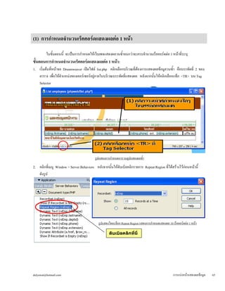 (1) การกำหนดจำนวนเร็คคอร์ดแสดงผลต่อ 1 หน้า 
ในขั้นตอนนี้ จะเป็นการกำหนดให้เว็บเพจแสดงผลวนซ้ำจนกว่าจะครบจำนวนเร็คคอร์ดต่อ 1 หน้าที่ระบุ 
ขั้นตอนการกำหนดจำนวนเร็คคอร์ดแสดงผลต่อ 1 หน้า: 
1. เริ่มต้นที่หน้าจอ Dreamweaver เปิดไฟล์ list.php คลิกเลือกบริเวณที่ต้องการแสดงผลข้อมูลวนซ้ำ คือบรรทัดที่ 2 ของ 
ตาราง เพื่อให้ตำแหน่งของเคอร์เซอร์อยู่ภายในบริเวณบรรทัดที่แสดงผล หลังจากนั้นให้คลิกเลือกแท็ก <TR> บน Tag 
Selector 
รูปแสดงการกำหนดการวนลูปแสดงผลซ้ำ 
2. คลิกที่เมนู Window > Server Behaviors หลังจากนั้นให้ดับเบิลคลิกรายการ Repeat Region ที่ได้สร้างไว้ก่อนหน้านี้ 
ดังรูป 
รูปแสดงไดอะล็อก Repeat Region แสดงการกำหนดแสดงผล 10 เร็คคอร์ดต่อ 1 หน้า 
ดับเบิลคลิกที่นี่ 
dulyawat@hotmail.com การแบ่งหน้าแสดงผลข้อมูล 65 
 
