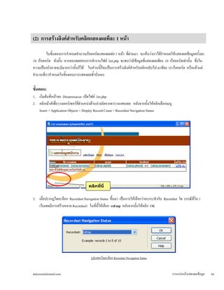 (2) การสร้างลิงค์สำหรับคลิกแสดงผลทีละ 1 หน้า 
ในขั้นตอนการกำหนดจำนวนเร็คคอร์ดแสดงผลต่อ 1 หน้า ที่ผ่านมา จะเห็นว่าเราได้กำหนดให้แสดงผลข้อมูลครั้งละ 
10 เร็คคอร์ด ดังนั้น หากลองทดสอบการทำงานไฟล์ list.php จะพบว่ามีข้อมูลที่แสดงผลเพียง 10 เร็คคอร์ดเท่านั้น ซึ่งใน 
ความเป็นจริงอาจจะมีมากกว่านั้นก็ได้ ในส่วนนี้ก็จะเป็นการสร้างลิงค์สำหรับคลิกกลับไป-มาทีละ 10 เร็คคอร์ด หรือแล้วแต่ 
จำนวนที่เรากำหนดในขั้นตอนการแสดงผลซ้ำนั่นเอง 
ขั้นตอน: 
1. เริ่มต้นที่หน้าจอ Dreamweaver เปิดไฟล์ list.php 
2. คลิกเม้าส์เพื่อวางเคอร์เซอร์ที่ตำแหน่งด้านล่างถัดจากตารางแสดงผล หลังจากนั้นให้คลิกเลือกเมนู 
Insert > Application Objects > Display Record Count > Recordset Navigation Status 
3. เมื่อปรากฏไดอะล็อก Recordset Navigation Status ขึ้นมา เป็นการให้เลือกว่าจะกระทำกับ Recordset ใด (กรณีที่ใน 1 
เว็บเพจมีการสร้างหลาย Recordset) ในที่นี้ให้เลือก rsEmp หลังจากนั้นให้คลิก OK 
รูปแสดงไดอะล็อก Recordset Navigation Status 
คลิกที่นี่ 
dulyawat@hotmail.com การแบ่งหน้าแสดงผลข้อมูล 66 
 