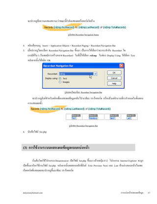 จะปรากฏข้อความแสดงสถานะว่าขณะนี้กำลังแสดงผลเร็คคอร์ดใดบ้าง 
รูปแสดง Recordset Navigation Status 
4. คลิกเลือกเมนู Insert > Application Objects > Recordset Paging > Recordset Navigation Bar 
5. เมื่อปรากฏไดอะล็อก Recordset Navigation Bar ขึ้นมา เป็นการให้เลือกว่าจะกระทำกับ Recordset ใด 
(กรณีที่ใน 1 เว็บเพจมีการสร้างหลาย Recordset) ในที่นี้ให้เลือก rsEmp ในช่อง Display Using ให้เลือก Text 
หลังจากนั้นให้คลิก OK 
รูปแสดงไดอะล็อก Recordset Navigation Bar 
จะปรากฏลิงค์สำหรับคลิกเพื่อแสดงผลข้อมูลกลับไป-มาทีละ 10 เร็คคอร์ด หรือแล้วแต่จำนวนที่เรากำหนดในขั้นตอน 
การแสดงผลซ้ำ 
รูปแสดง Recordset Navigation Bar 
6. บันทึกไฟล์ list.php 
(3) การใช้งานระบบแสดงผลข้อมูลแบบแบ่งหน้า 
เริ่มต้นโดยใช้โปรแกรม Dreamweaver เปิดไฟล์ list.php ขึ้นมา แล้วกดปุ่ม F12 โปรแกรม Internet Explorer จะถูก 
เปิดขึ้นมาเรียกใช้งานไฟล์ list.php หลังจากนั้นทดสอบคลิกที่ลิงค์ First Previous Next และ Last ด้านล่างของหน้าเว็บเพจ 
เร็คคอร์ดที่แสดงผลจะปรากฏขึ้นมาทีละ 10 เร็คคอร์ด 
dulyawat@hotmail.com การแบ่งหน้าแสดงผลข้อมูล 67 
