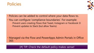 Policies
 Policies can be added to control where your data flows to.
 You can configure ‘compliance boundaries’. For example:
‒ Prevent users creating Flows that Tweet, Instagram or Facebook 
‒ Prevent updates to Slack (but allow Teams)
 Managed via the Flow and PowerApps Admin Portals in Office
365
[#] TIP: Check the default policy makes sense!
 