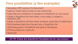 Flow possibilities (a few examples)
 Generate a PDF version of a document
 Pull timesheet data from Harvest into a SharePoint list for project
management
 Capture Twitter data to listen to the community
 Copy files from OneDrive or Dropbox to SharePoint (or vice versa)
 Send an email when new items are added to a list
 Create a SharePoint list item when a new entity is created in CRM
 Create a SharePoint list item when someone subscribes to Mailchimp
[#] TIP: Check the SharePoint Templates list for new actions
• Generate a PDF version of a document
• Capture Twitter data to listen to the community
• Copy files from OneDrive or Dropbox to SharePoint (or vice versa)
• Create a SharePoint list item when a new entity is created in
Dynamics 365
• Create a SharePoint list item when someone subscribes to Mailchimp
• Pull timesheet data from Harvest into a SharePoint list
• Draft blog posts in SharePoint and post to Wordpress
• FTP documents to a web site
• Approvals
 