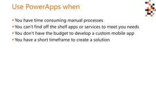 Use PowerApps when
 You have time consuming manual processes
 You can’t find off the shelf apps or services to meet you needs
 You don’t have the budget to develop a custom mobile app
 You have a short timeframe to create a solution
 