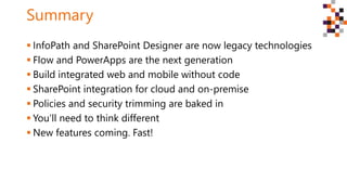 Summary
 InfoPath and SharePoint Designer are now legacy technologies
 Flow and PowerApps are the next generation
 Build integrated web and mobile without code
 SharePoint integration for cloud and on-premise
 Policies and security trimming are baked in
 You’ll need to think different
 New features coming. Fast!
 