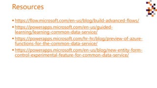 Resources
 https://flow.microsoft.com/en-us/blog/build-advanced-flows/
 https://powerapps.microsoft.com/en-us/guided-
learning/learning-common-data-service/
 https://powerapps.microsoft.com/hr-hr/blog/preview-of-azure-
functions-for-the-common-data-service/
 https://powerapps.microsoft.com/en-us/blog/new-entity-form-
control-experimental-feature-for-common-data-service/
 
