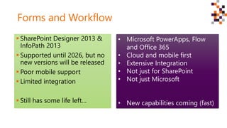 Forms and Workflow
 SharePoint Designer 2013 &
InfoPath 2013
 Supported until 2026, but no
new versions will be released
 Poor mobile support
 Limited integration
 Still has some life left…
• Microsoft PowerApps, Flow
and Office 365
• Cloud and mobile first
• Extensive Integration
• Not just for SharePoint
• Not just Microsoft
• New capabilities coming (fast)
 
