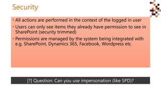 Security
 All actions are performed in the context of the logged in user
 Users can only see items they already have permission to see in
SharePoint (security trimmed)
 Permissions are managed by the system being integrated with
e.g. SharePoint, Dynamics 365, Facebook, Wordpress etc
[?] Question: Can you use impersonation (like SPD)?
 