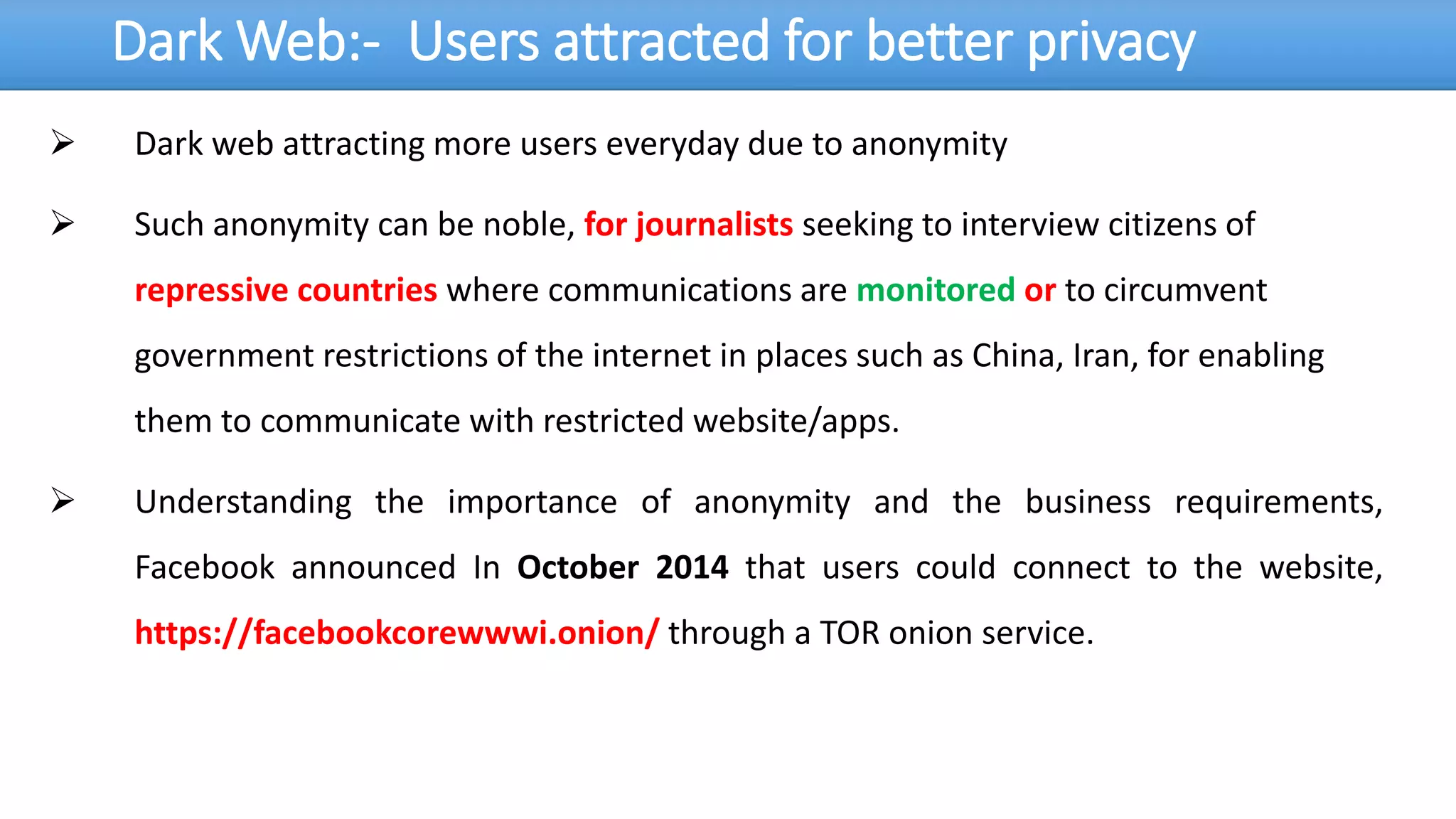 Dark Web:- Users attracted for better privacy
 Dark web attracting more users everyday due to anonymity
 Such anonymity can be noble, for journalists seeking to interview citizens of
repressive countries where communications are monitored or to circumvent
government restrictions of the internet in places such as China, Iran, for enabling
them to communicate with restricted website/apps.
 Understanding the importance of anonymity and the business requirements,
Facebook announced In October 2014 that users could connect to the website,
https://facebookcorewwwi.onion/ through a TOR onion service.
 