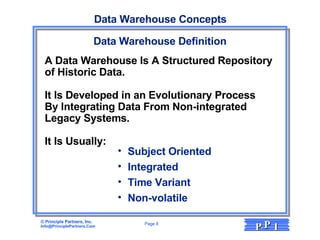 Data Warehouse Concepts Data Warehouse Definition Subject Oriented Integrated Time Variant Non-volatile A Data Warehouse Is A Structured Repository  of Historic Data.  It Is Developed in an Evolutionary Process  By Integrating Data From Non-integrated  Legacy Systems.  It Is Usually: 