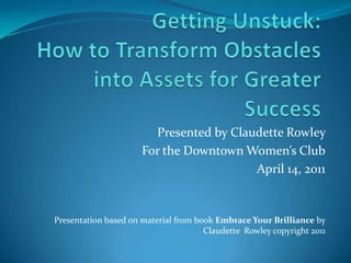 Getting Unstuck: How to Transform Obstacles into Assets for Greater Success Presented by Claudette Rowley  For the Downtown Women’s Club April 14, 2011 Presentation based on material from book Embrace Your Brilliance by Claudette  Rowley copyright 2011 