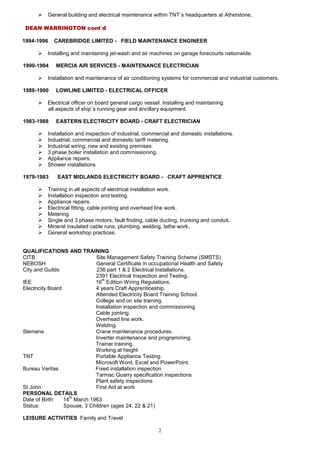 2
 General building and electrical maintenance within TNT`s headquarters at Atherstone,
DEAN WARRINGTON cont`d
1994-1996 CAREBRIDGE LIMITED - FIELD MAINTENANCE ENGINEER
 Installing and maintaining jet-wash and air machines on garage forecourts nationwide.
1990-1994 MERCIA AIR SERVICES - MAINTENANCE ELECTRICIAN
 Installation and maintenance of air conditioning systems for commercial and industrial customers.
1988-1990 LOWLINE LIMITED - ELECTRICAL OFFICER
 Electrical officer on board general cargo vessel. Installing and maintaining
all aspects of ship`s running gear and ancillary equipment.
1983-1988 EASTERN ELECTRICITY BOARD - CRAFT ELECTRICIAN
 Installation and inspection of industrial, commercial and domestic installations.
 Industrial, commercial and domestic tariff metering.
 Industrial wiring, new and existing premises.
 3 phase boiler installation and commissioning.
 Appliance repairs.
 Shower installations
1979-1983 EAST MIDLANDS ELECTRICITY BOARD - CRAFT APPRENTICE
 Training in all aspects of electrical installation work.
 Installation inspection and testing.
 Appliance repairs.
 Electrical fitting, cable jointing and overhead line work.
 Metering.
 Single and 3 phase motors, fault finding, cable ducting, trunking and conduit,
 Mineral insulated cable runs, plumbing, welding, lathe work.
 General workshop practices.
QUALIFICATIONS AND TRAINING
CITB Site Management Safety Training Scheme (SMSTS)
NEBOSH General Certificate in occupational Health and Safety
City and Guilds 236 part 1 & 2 Electrical Installations.
2391 Electrical Inspection and Testing.
IEE 16
th
Edition Wiring Regulations.
Electricity Board 4 years Craft Apprenticeship.
Attended Electricity Board Training School.
College and on site training.
Installation inspection and commissioning.
Cable jointing.
Overhead line work.
Welding.
Siemens Crane maintenance procedures.
Inverter maintenance and programming.
Trainer training.
Working at height
TNT Portable Appliance Testing.
Microsoft Word, Excel and PowerPoint.
Bureau Veritas Fixed installation inspection
Tarmac Quarry specification inspections
Plant safety inspections
St John First Aid at work
PERSONAL DETAILS
Date of Birth: 14
th
March 1963
Status: Spouse, 3 Children (ages 24, 22 & 21)
LEISURE ACTIVITIES Family and Travel
 