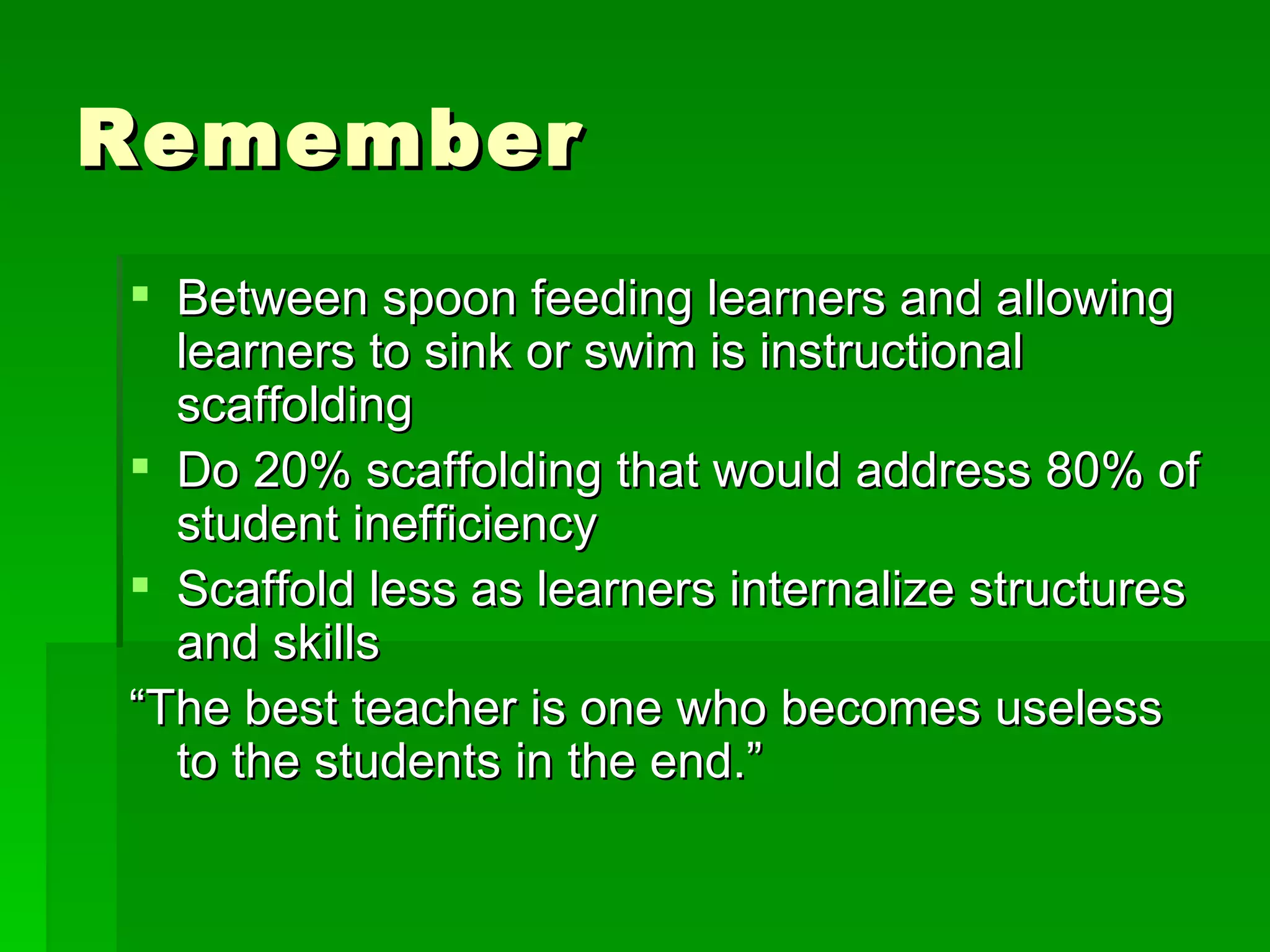 Remember Between spoon feeding learners and allowing learners to sink or swim is instructional scaffolding Do 20% scaffolding that would address 80% of student inefficiency Scaffold less as learners internalize structures and skills “ The best teacher is one who becomes useless to the students in the end.” 