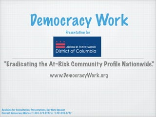 Democracy Work
                                                       Presentation for




 “Eradicating the At-Risk Community Proﬁle Nationwide.”
                                         www.DemocracyWork.org




Available for Consultation, Presentations, Key Note Speaker
Contact Democracy Work at +1-204-479-9532 or +1-301-956-9737
 